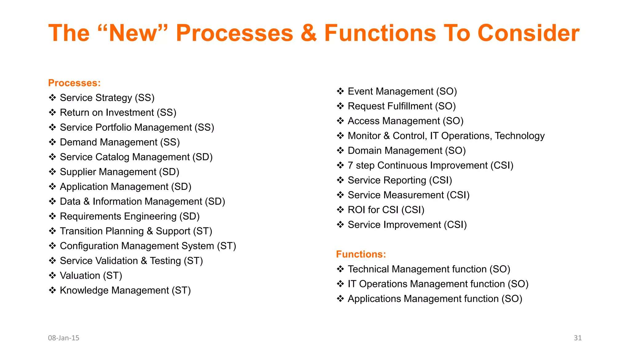 The “New” Processes & Functions To Consider
Processes:
 Service Strategy (SS)
 Return on Investment (SS)
 Service Portfolio Management (SS)
 Demand Management (SS)
 Service Catalog Management (SD)
 Supplier Management (SD)
 Application Management (SD)
 Data & Information Management (SD)
 Requirements Engineering (SD)
 Transition Planning & Support (ST)
 Configuration Management System (ST)
 Service Validation & Testing (ST)
 Valuation (ST)
 Knowledge Management (ST)
 Event Management (SO)
 Request Fulfillment (SO)
 Access Management (SO)
 Monitor & Control, IT Operations, Technology
 Domain Management (SO)
 7 step Continuous Improvement (CSI)
 Service Reporting (CSI)
 Service Measurement (CSI)
 ROI for CSI (CSI)
 Service Improvement (CSI)
Functions:
 Technical Management function (SO)
 IT Operations Management function (SO)
 Applications Management function (SO)
08-Jan-15 31
 