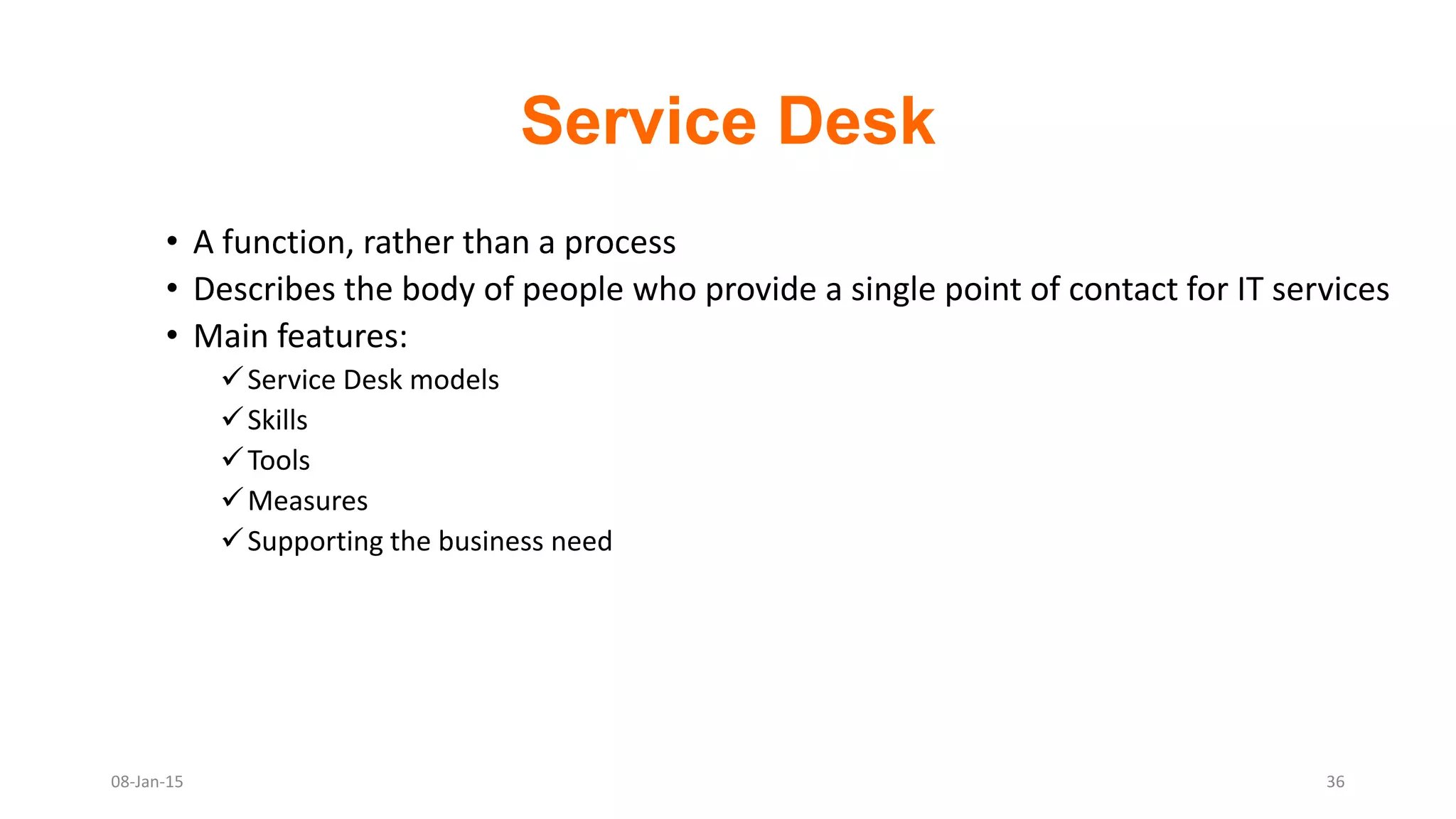 Service Desk
• A function, rather than a process
• Describes the body of people who provide a single point of contact for IT services
• Main features:
Service Desk models
Skills
Tools
Measures
Supporting the business need
08-Jan-15 36
 