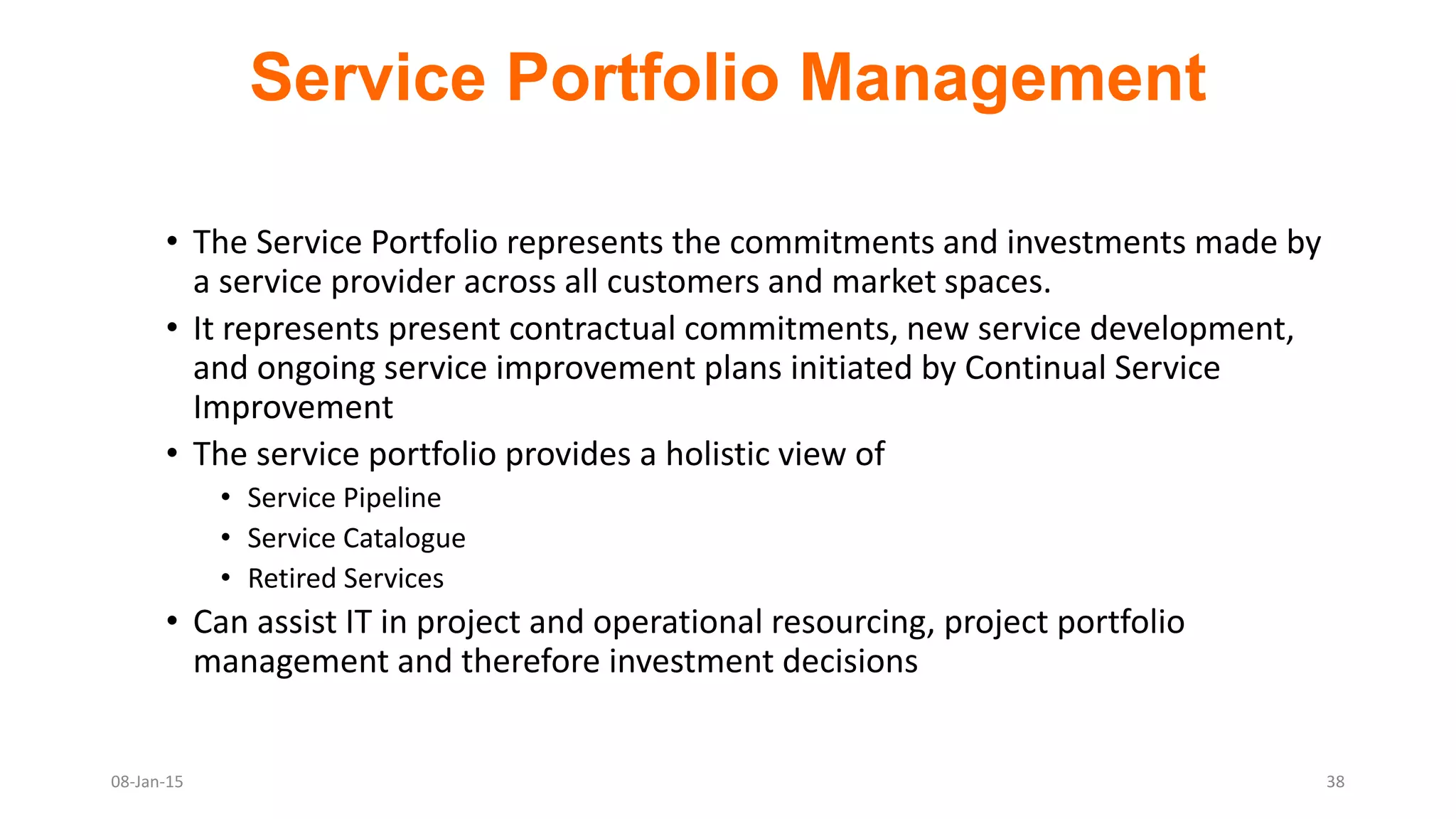 • The Service Portfolio represents the commitments and investments made by
a service provider across all customers and market spaces.
• It represents present contractual commitments, new service development,
and ongoing service improvement plans initiated by Continual Service
Improvement
• The service portfolio provides a holistic view of
• Service Pipeline
• Service Catalogue
• Retired Services
• Can assist IT in project and operational resourcing, project portfolio
management and therefore investment decisions
Service Portfolio Management
08-Jan-15 38
 