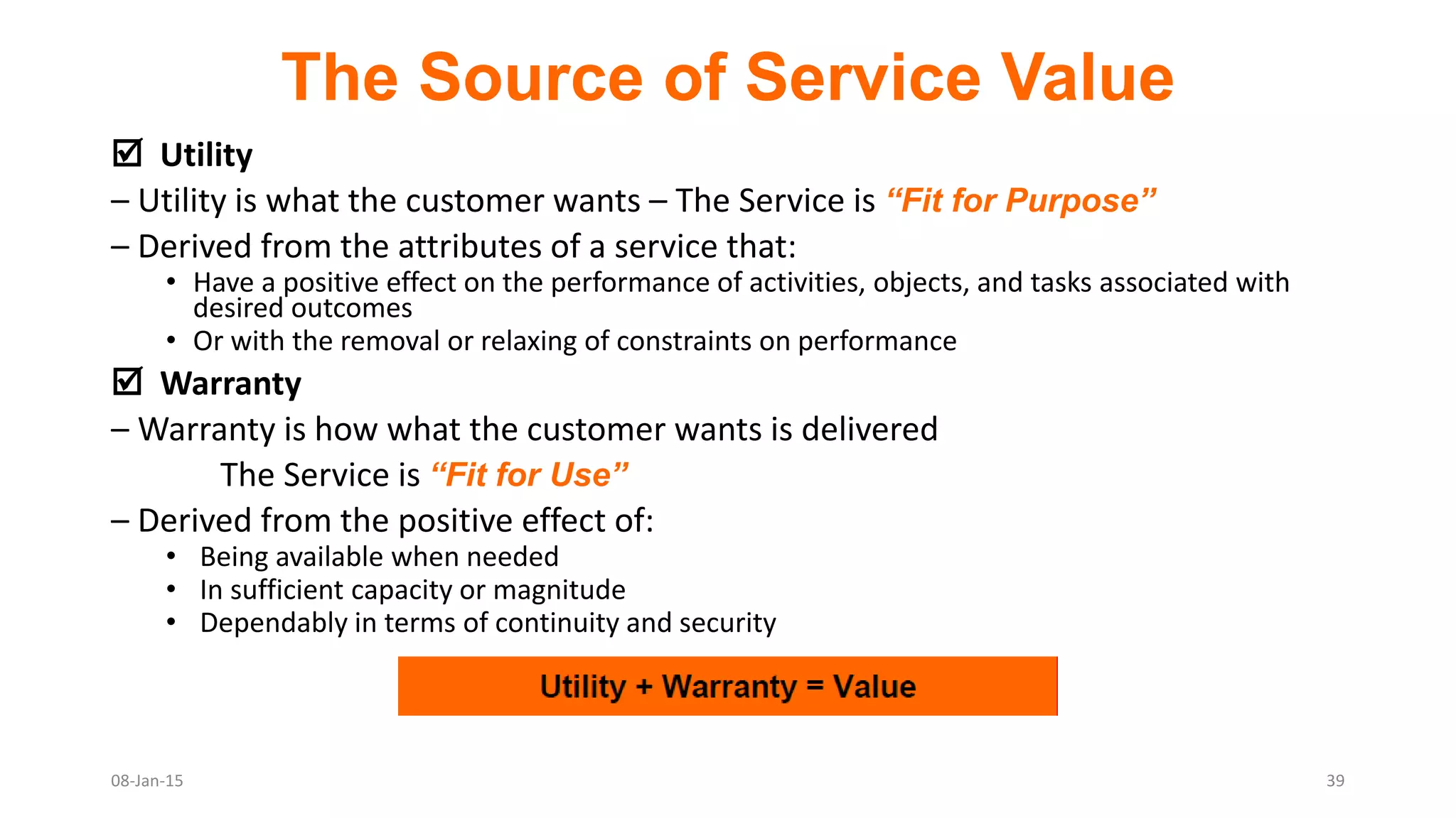 The Source of Service Value
 Utility
– Utility is what the customer wants – The Service is “Fit for Purpose”
– Derived from the attributes of a service that:
• Have a positive effect on the performance of activities, objects, and tasks associated with
desired outcomes
• Or with the removal or relaxing of constraints on performance
 Warranty
– Warranty is how what the customer wants is delivered
The Service is “Fit for Use”
– Derived from the positive effect of:
• Being available when needed
• In sufficient capacity or magnitude
• Dependably in terms of continuity and security
08-Jan-15 39
 