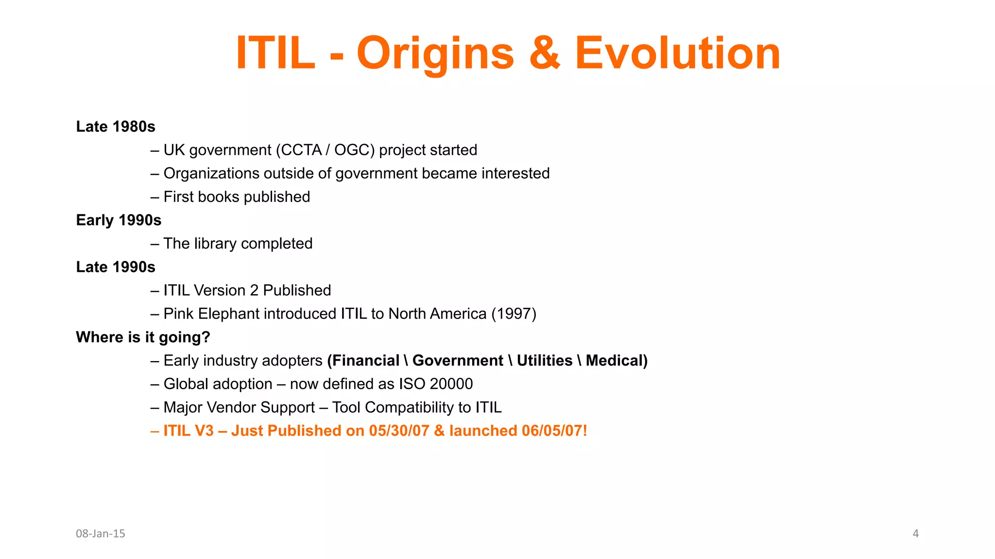 ITIL - Origins & Evolution
Late 1980s
– UK government (CCTA / OGC) project started
– Organizations outside of government became interested
– First books published
Early 1990s
– The library completed
Late 1990s
– ITIL Version 2 Published
– Pink Elephant introduced ITIL to North America (1997)
Where is it going?
– Early industry adopters (Financial  Government  Utilities  Medical)
– Global adoption – now defined as ISO 20000
– Major Vendor Support – Tool Compatibility to ITIL
– ITIL V3 – Just Published on 05/30/07 & launched 06/05/07!
08-Jan-15 4
 