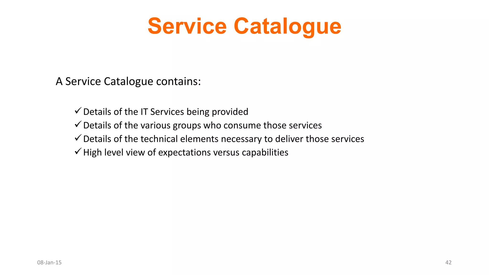 A Service Catalogue contains:
Details of the IT Services being provided
Details of the various groups who consume those services
Details of the technical elements necessary to deliver those services
High level view of expectations versus capabilities
Service Catalogue
08-Jan-15 42
 