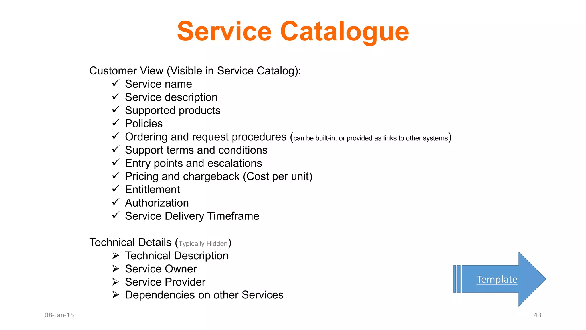Service Catalogue
08-Jan-15
Customer View (Visible in Service Catalog):
 Service name
 Service description
 Supported products
 Policies
 Ordering and request procedures (can be built-in, or provided as links to other systems)
 Support terms and conditions
 Entry points and escalations
 Pricing and chargeback (Cost per unit)
 Entitlement
 Authorization
 Service Delivery Timeframe
Technical Details (Typically Hidden)
 Technical Description
 Service Owner
 Service Provider
 Dependencies on other Services
Template
43
 