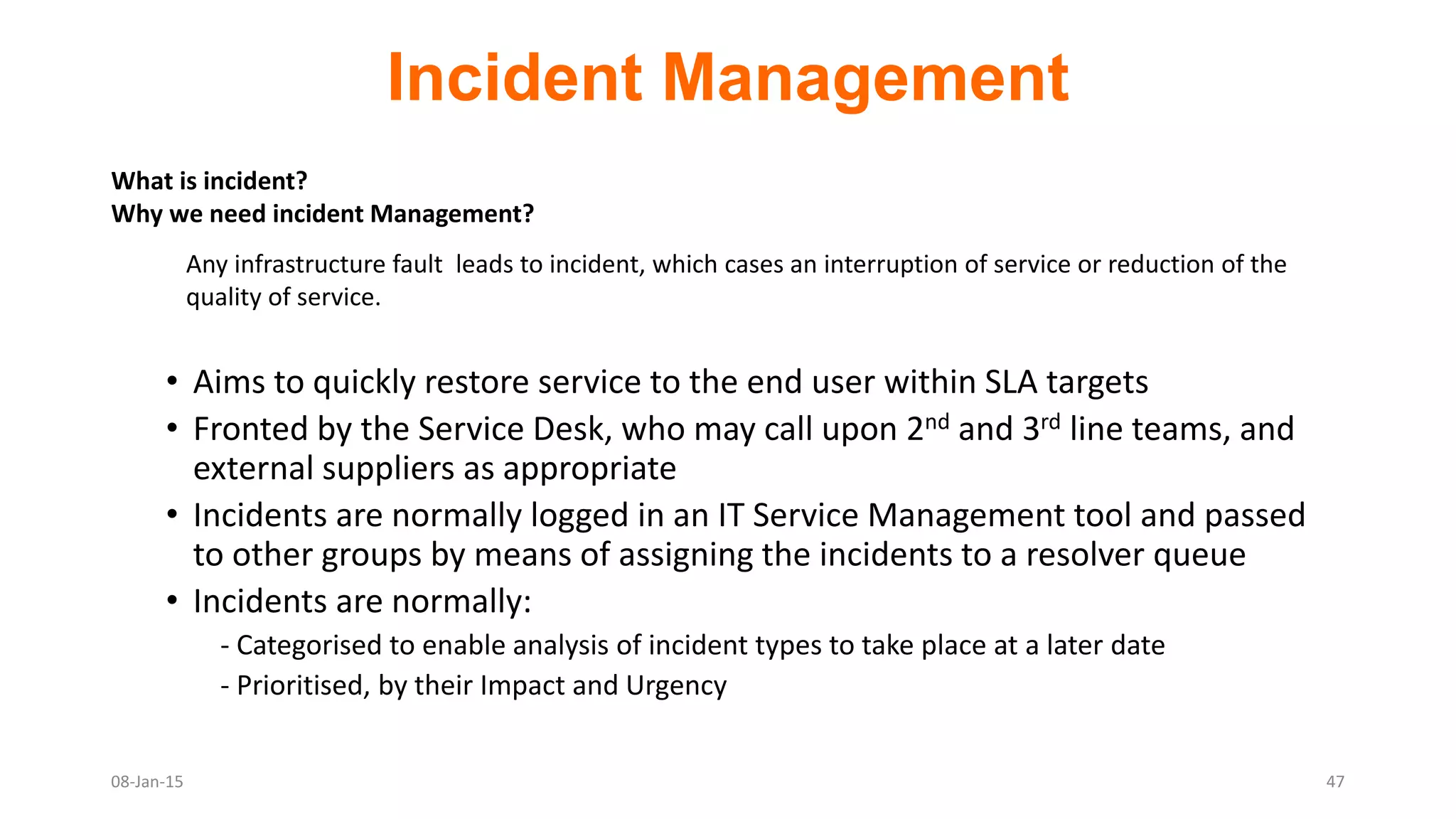 Incident Management
• Aims to quickly restore service to the end user within SLA targets
• Fronted by the Service Desk, who may call upon 2nd and 3rd line teams, and
external suppliers as appropriate
• Incidents are normally logged in an IT Service Management tool and passed
to other groups by means of assigning the incidents to a resolver queue
• Incidents are normally:
- Categorised to enable analysis of incident types to take place at a later date
- Prioritised, by their Impact and Urgency
08-Jan-15 47
What is incident?
Why we need incident Management?
Any infrastructure fault leads to incident, which cases an interruption of service or reduction of the
quality of service.
 