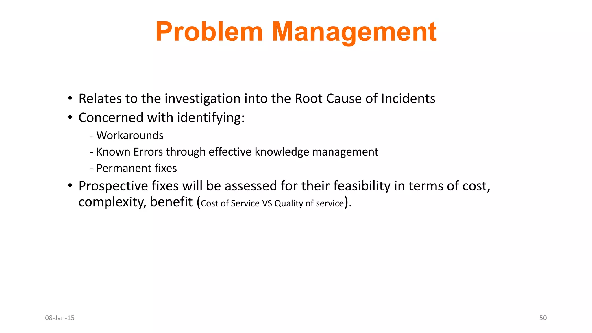 Problem Management
• Relates to the investigation into the Root Cause of Incidents
• Concerned with identifying:
- Workarounds
- Known Errors through effective knowledge management
- Permanent fixes
• Prospective fixes will be assessed for their feasibility in terms of cost,
complexity, benefit (Cost of Service VS Quality of service).
08-Jan-15 50
 