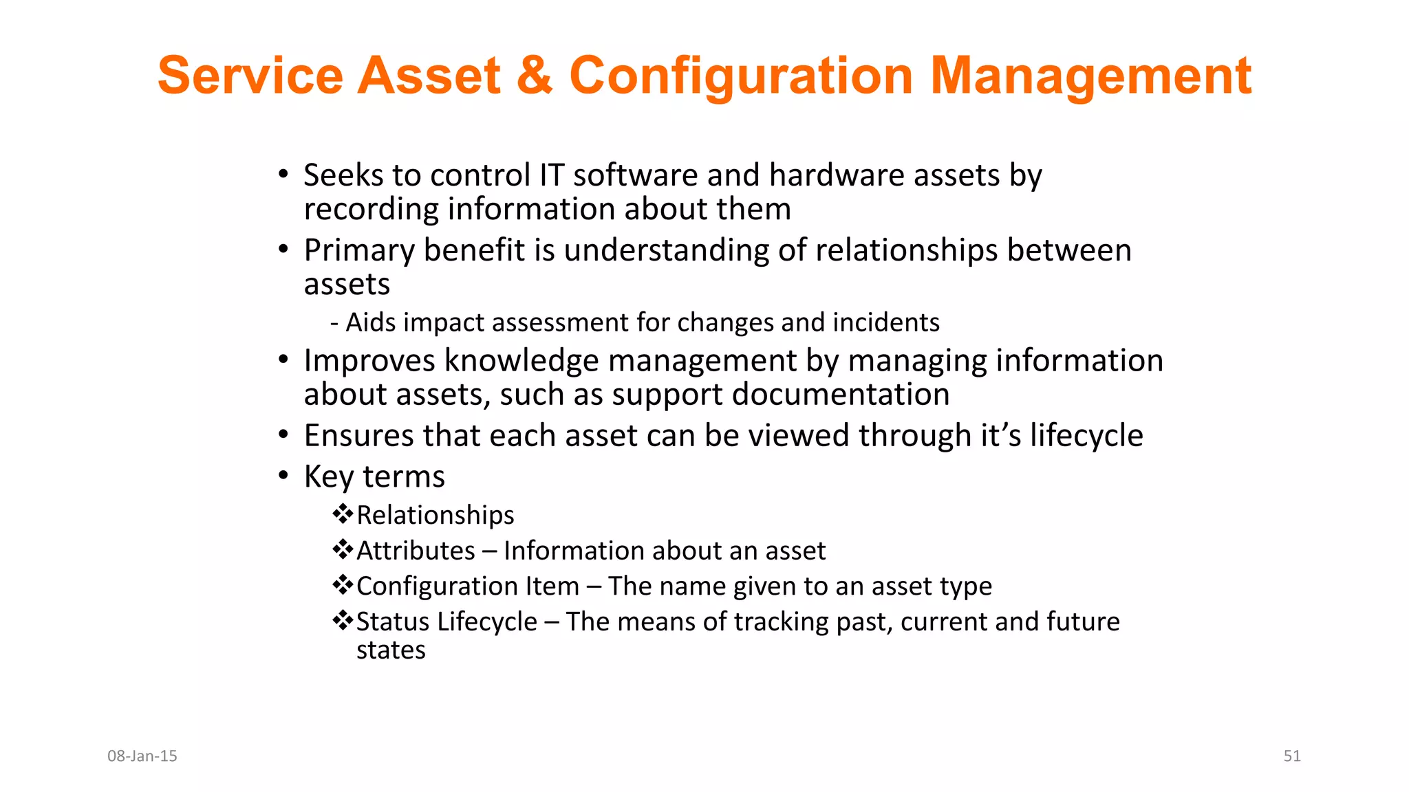 Service Asset & Configuration Management
• Seeks to control IT software and hardware assets by
recording information about them
• Primary benefit is understanding of relationships between
assets
- Aids impact assessment for changes and incidents
• Improves knowledge management by managing information
about assets, such as support documentation
• Ensures that each asset can be viewed through it’s lifecycle
• Key terms
Relationships
Attributes – Information about an asset
Configuration Item – The name given to an asset type
Status Lifecycle – The means of tracking past, current and future
states
08-Jan-15 51
 