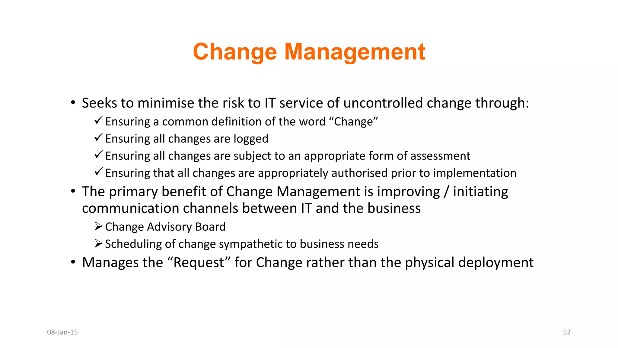 Change Management
• Seeks to minimise the risk to IT service of uncontrolled change through:
Ensuring a common definition of the word “Change”
Ensuring all changes are logged
Ensuring all changes are subject to an appropriate form of assessment
Ensuring that all changes are appropriately authorised prior to implementation
• The primary benefit of Change Management is improving / initiating
communication channels between IT and the business
Change Advisory Board
Scheduling of change sympathetic to business needs
• Manages the “Request” for Change rather than the physical deployment
08-Jan-15 52
 