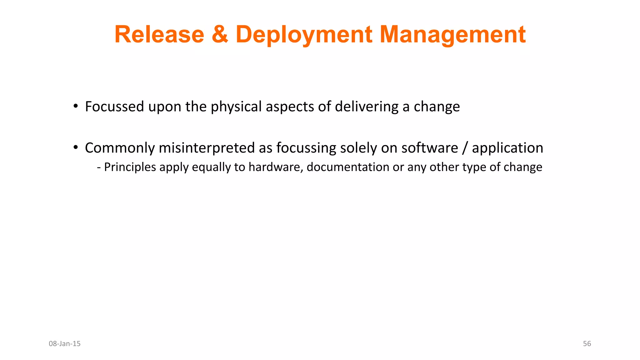 Release & Deployment Management
• Focussed upon the physical aspects of delivering a change
• Commonly misinterpreted as focussing solely on software / application
- Principles apply equally to hardware, documentation or any other type of change
08-Jan-15 56
 