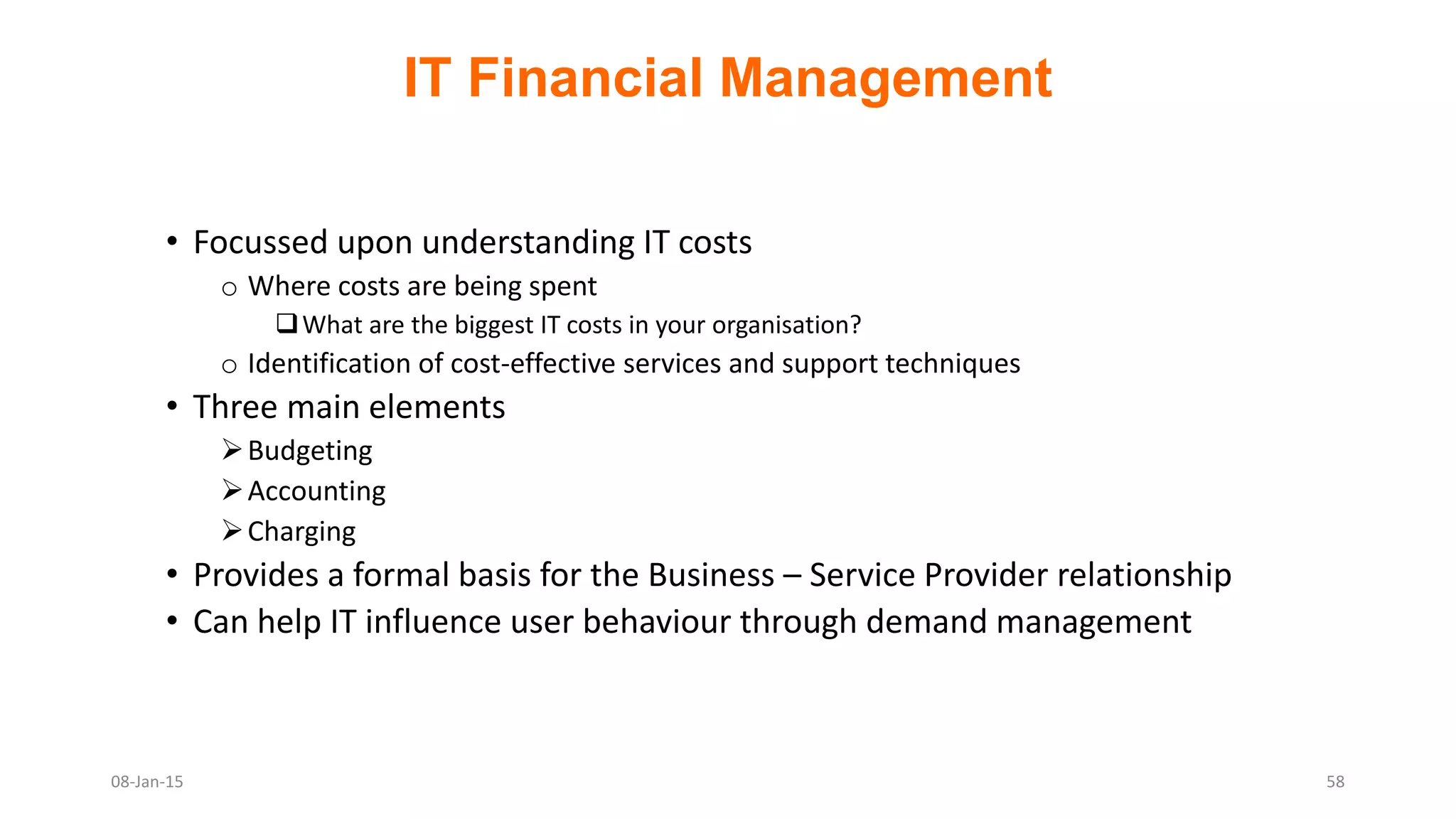 IT Financial Management
• Focussed upon understanding IT costs
o Where costs are being spent
What are the biggest IT costs in your organisation?
o Identification of cost-effective services and support techniques
• Three main elements
Budgeting
Accounting
Charging
• Provides a formal basis for the Business – Service Provider relationship
• Can help IT influence user behaviour through demand management
08-Jan-15 58
 