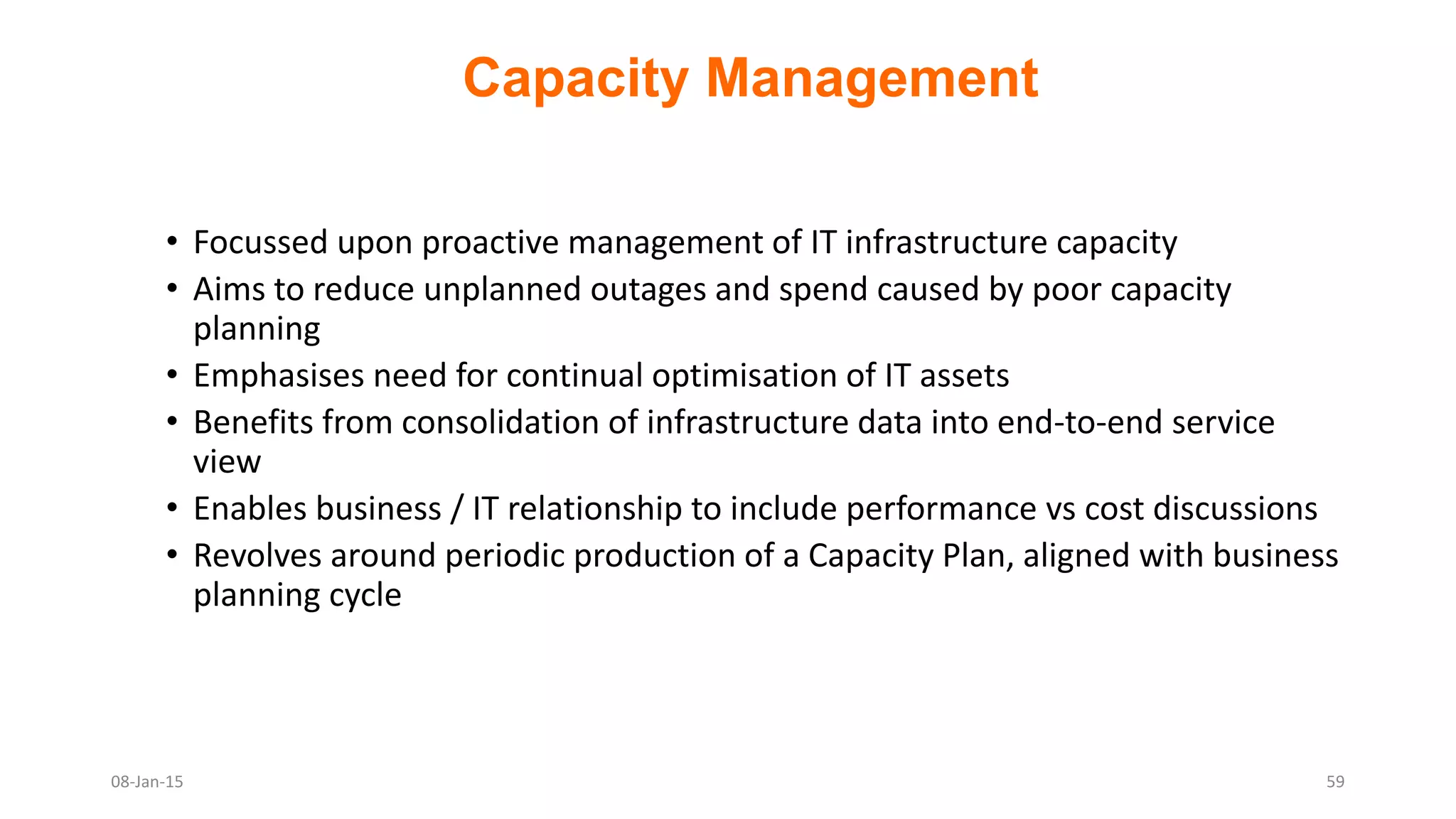 Capacity Management
• Focussed upon proactive management of IT infrastructure capacity
• Aims to reduce unplanned outages and spend caused by poor capacity
planning
• Emphasises need for continual optimisation of IT assets
• Benefits from consolidation of infrastructure data into end-to-end service
view
• Enables business / IT relationship to include performance vs cost discussions
• Revolves around periodic production of a Capacity Plan, aligned with business
planning cycle
08-Jan-15 59
 