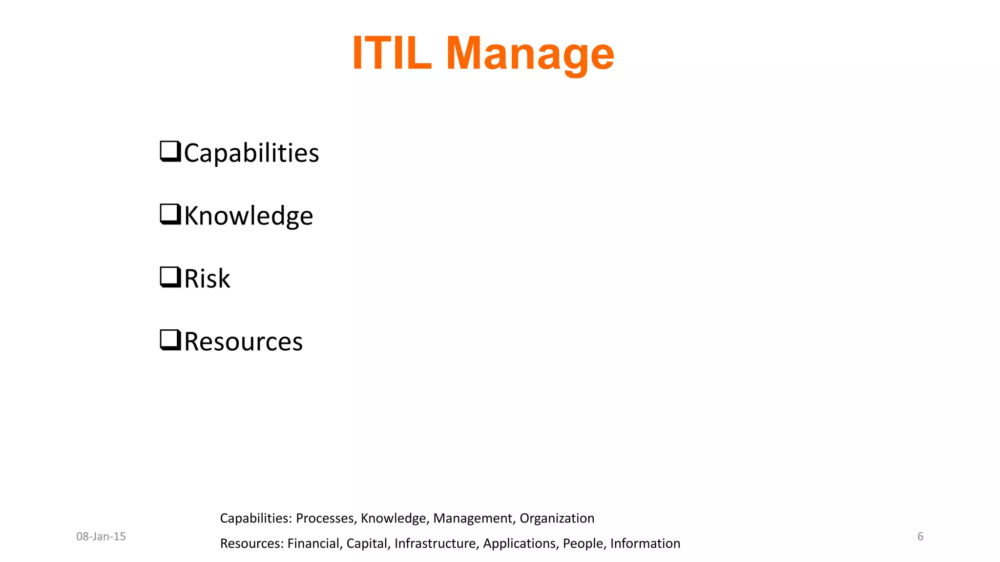 Capabilities
Knowledge
Risk
Resources
Capabilities: Processes, Knowledge, Management, Organization
Resources: Financial, Capital, Infrastructure, Applications, People, Information
ITIL Manage
08-Jan-15 6
 