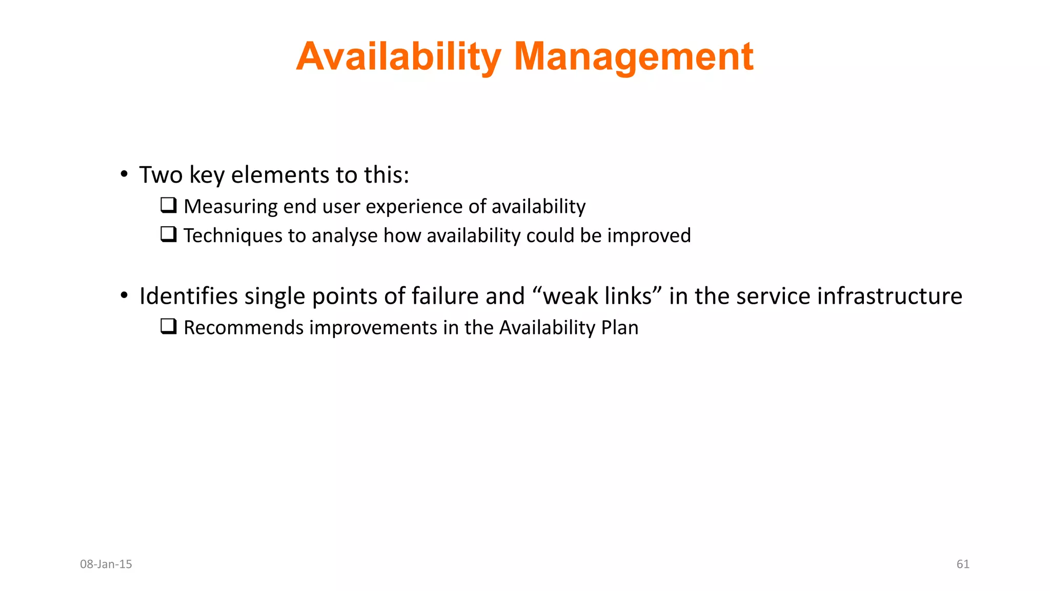 Availability Management
• Two key elements to this:
 Measuring end user experience of availability
 Techniques to analyse how availability could be improved
• Identifies single points of failure and “weak links” in the service infrastructure
 Recommends improvements in the Availability Plan
08-Jan-15 61
 