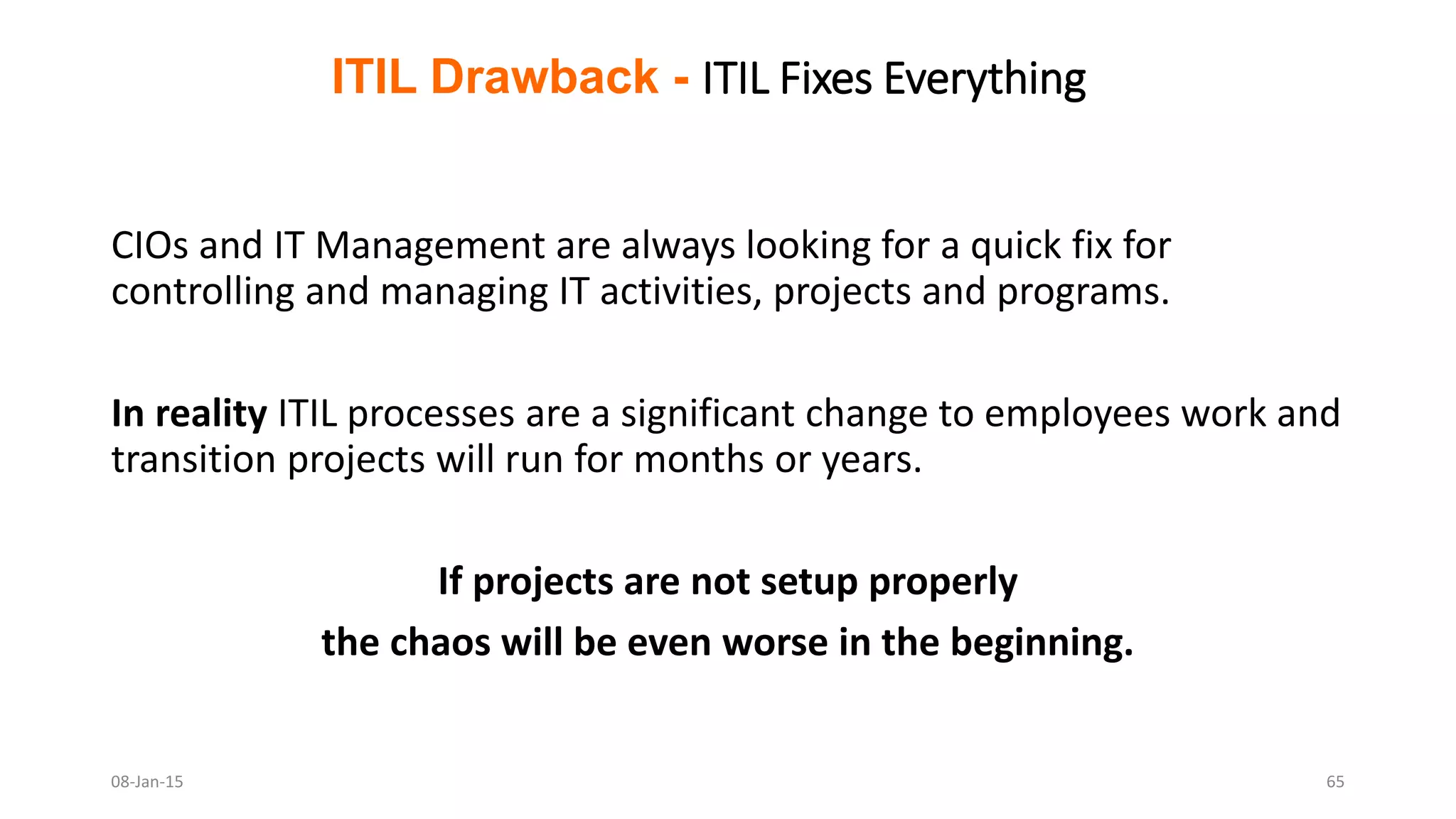 ITIL Drawback - ITIL Fixes Everything
CIOs and IT Management are always looking for a quick fix for
controlling and managing IT activities, projects and programs.
In reality ITIL processes are a significant change to employees work and
transition projects will run for months or years.
If projects are not setup properly
the chaos will be even worse in the beginning.
08-Jan-15 65
 