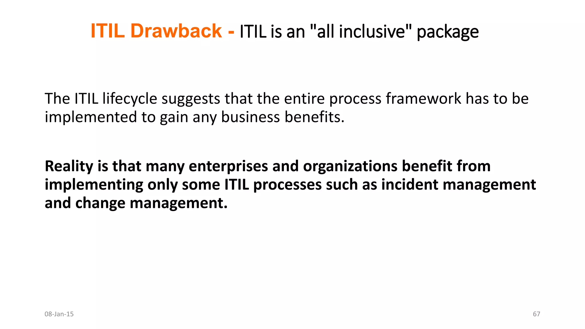 The ITIL lifecycle suggests that the entire process framework has to be
implemented to gain any business benefits.
Reality is that many enterprises and organizations benefit from
implementing only some ITIL processes such as incident management
and change management.
ITIL Drawback - ITIL is an "all inclusive" package
08-Jan-15 67
 