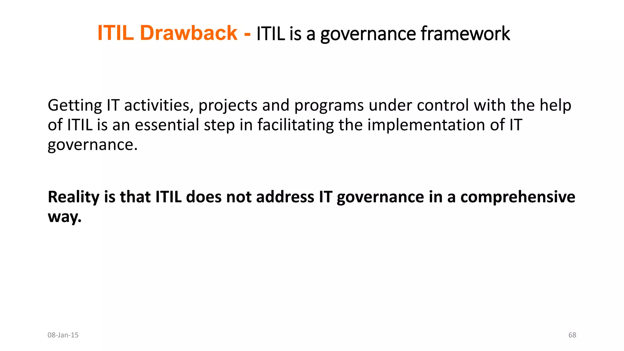 Getting IT activities, projects and programs under control with the help
of ITIL is an essential step in facilitating the implementation of IT
governance.
Reality is that ITIL does not address IT governance in a comprehensive
way.
ITIL Drawback - ITIL is a governance framework
08-Jan-15 68
 