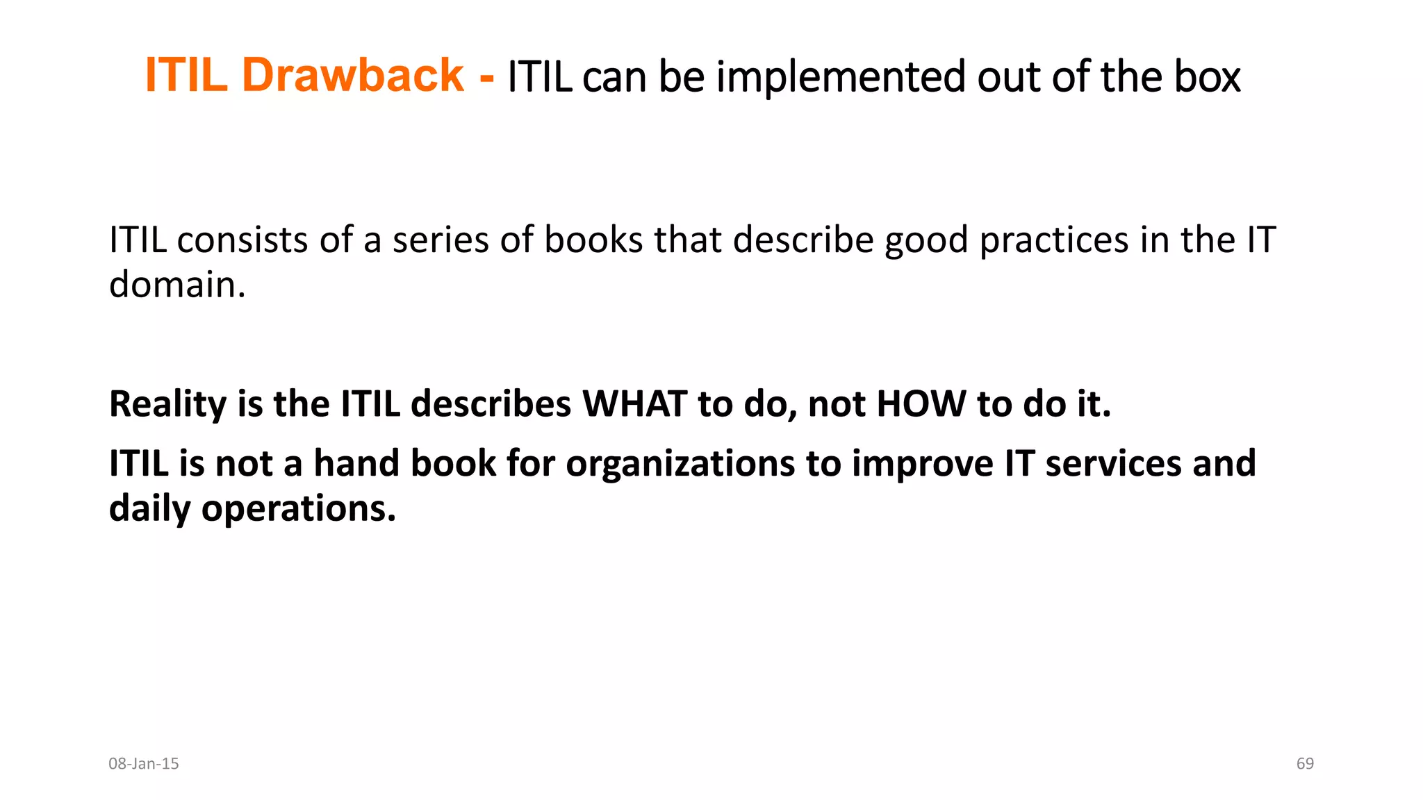 ITIL consists of a series of books that describe good practices in the IT
domain.
Reality is the ITIL describes WHAT to do, not HOW to do it.
ITIL is not a hand book for organizations to improve IT services and
daily operations.
ITIL Drawback - ITIL can be implemented out of the box
08-Jan-15 69
 