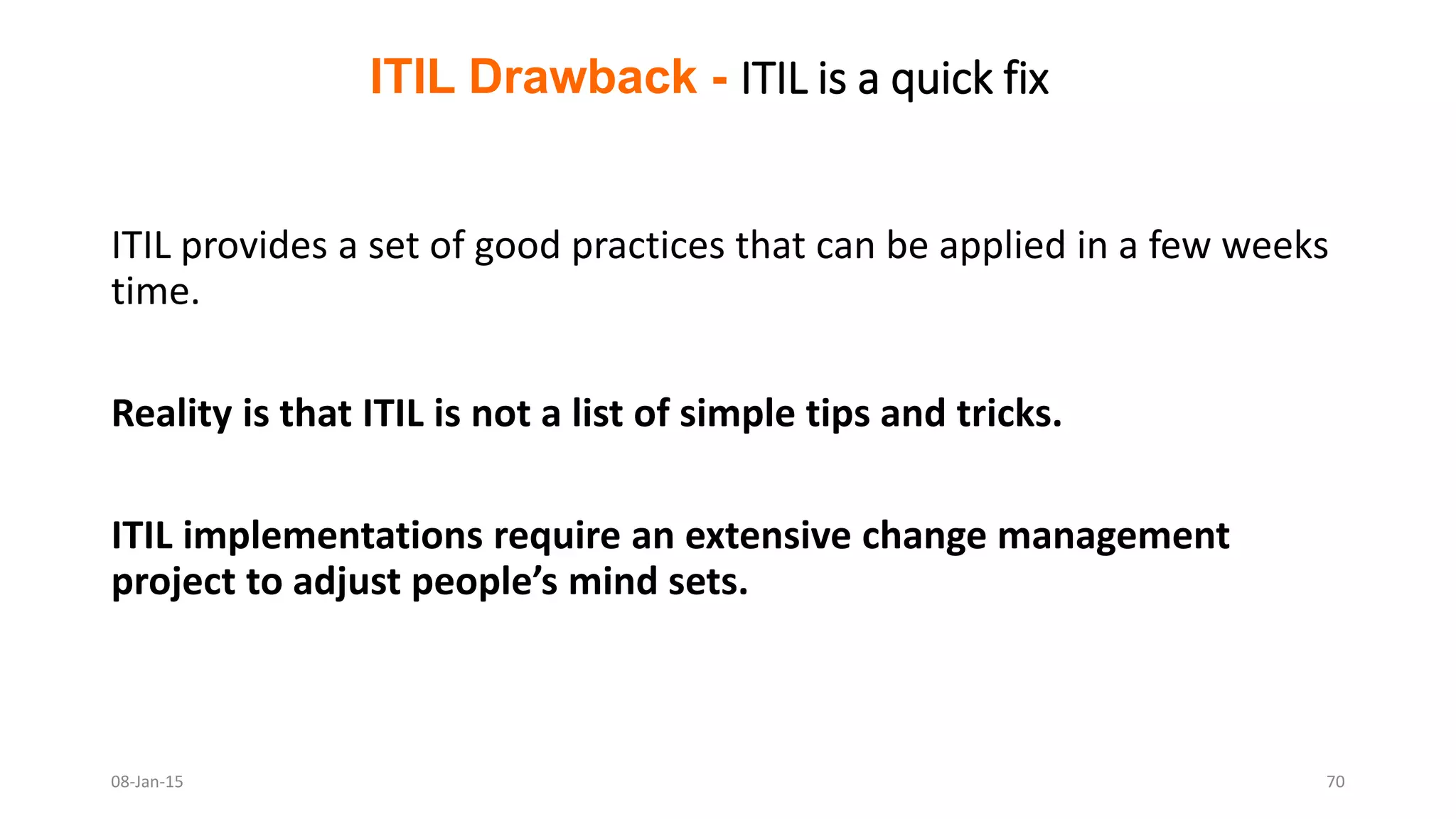 ITIL provides a set of good practices that can be applied in a few weeks
time.
Reality is that ITIL is not a list of simple tips and tricks.
ITIL implementations require an extensive change management
project to adjust people’s mind sets.
ITIL Drawback - ITIL is a quick fix
08-Jan-15 70
 