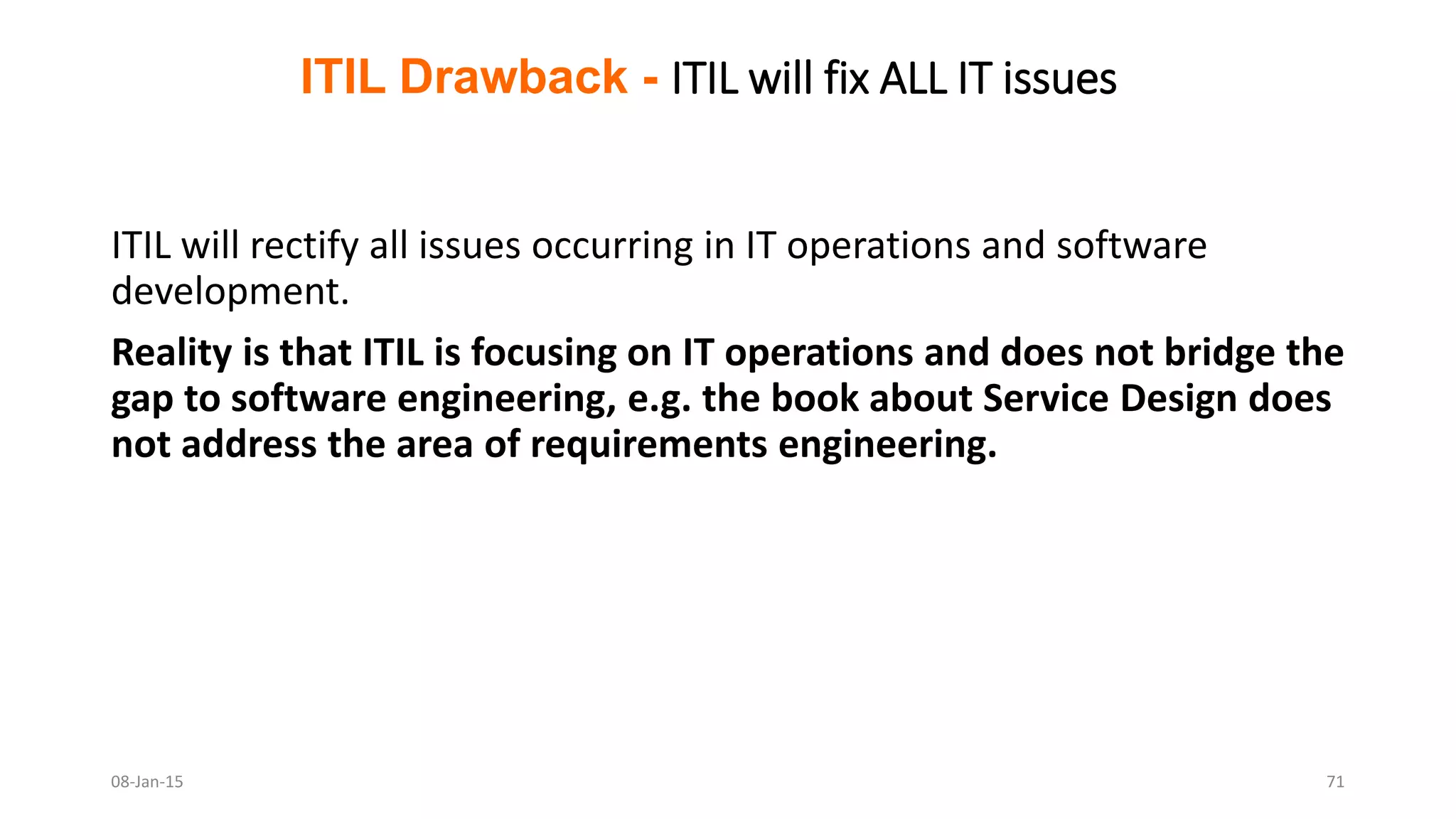 ITIL will rectify all issues occurring in IT operations and software
development.
Reality is that ITIL is focusing on IT operations and does not bridge the
gap to software engineering, e.g. the book about Service Design does
not address the area of requirements engineering.
ITIL Drawback - ITIL will fix ALL IT issues
08-Jan-15 71
 