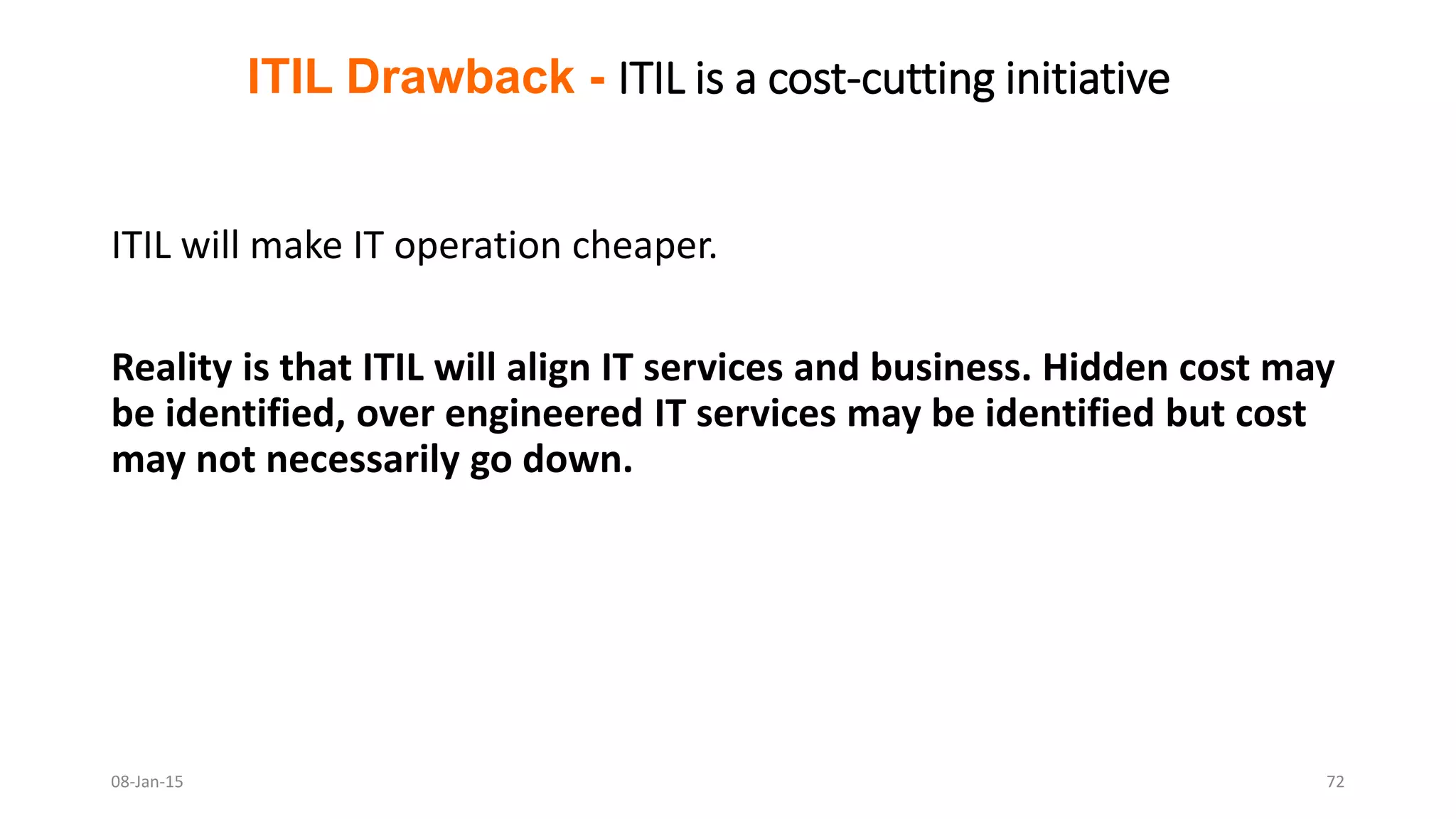 ITIL will make IT operation cheaper.
Reality is that ITIL will align IT services and business. Hidden cost may
be identified, over engineered IT services may be identified but cost
may not necessarily go down.
ITIL Drawback - ITIL is a cost-cutting initiative
08-Jan-15 72
 