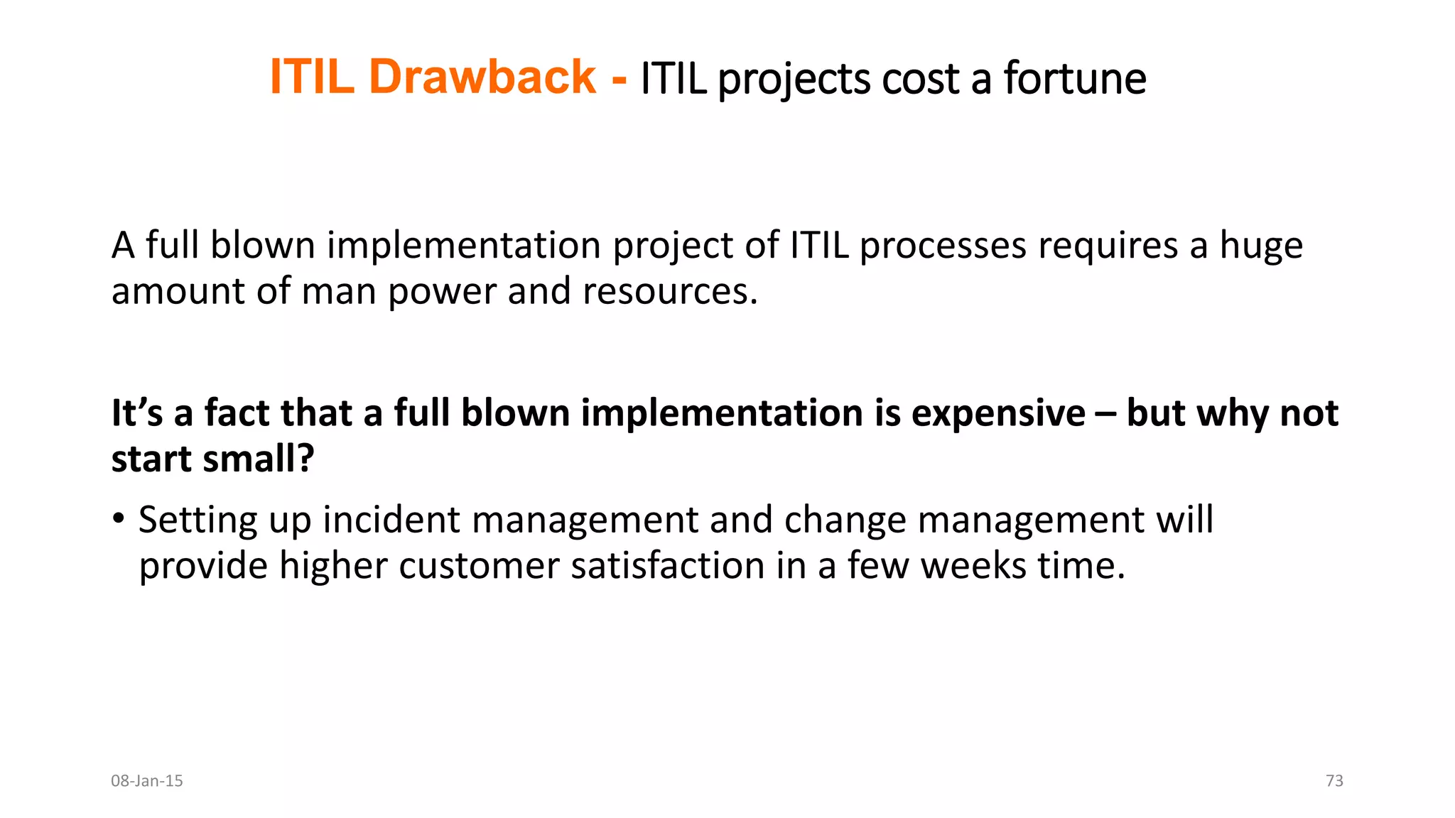 A full blown implementation project of ITIL processes requires a huge
amount of man power and resources.
It’s a fact that a full blown implementation is expensive – but why not
start small?
• Setting up incident management and change management will
provide higher customer satisfaction in a few weeks time.
ITIL Drawback - ITIL projects cost a fortune
08-Jan-15 73
 