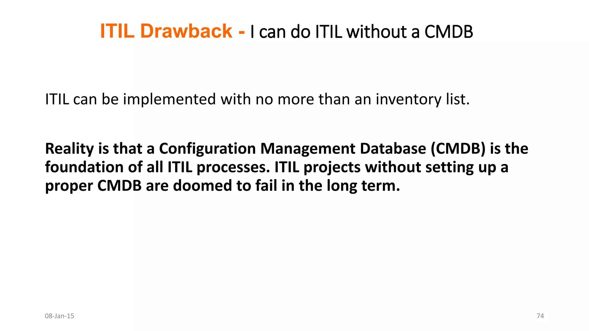 ITIL can be implemented with no more than an inventory list.
Reality is that a Configuration Management Database (CMDB) is the
foundation of all ITIL processes. ITIL projects without setting up a
proper CMDB are doomed to fail in the long term.
ITIL Drawback - I can do ITIL without a CMDB
08-Jan-15 74
 