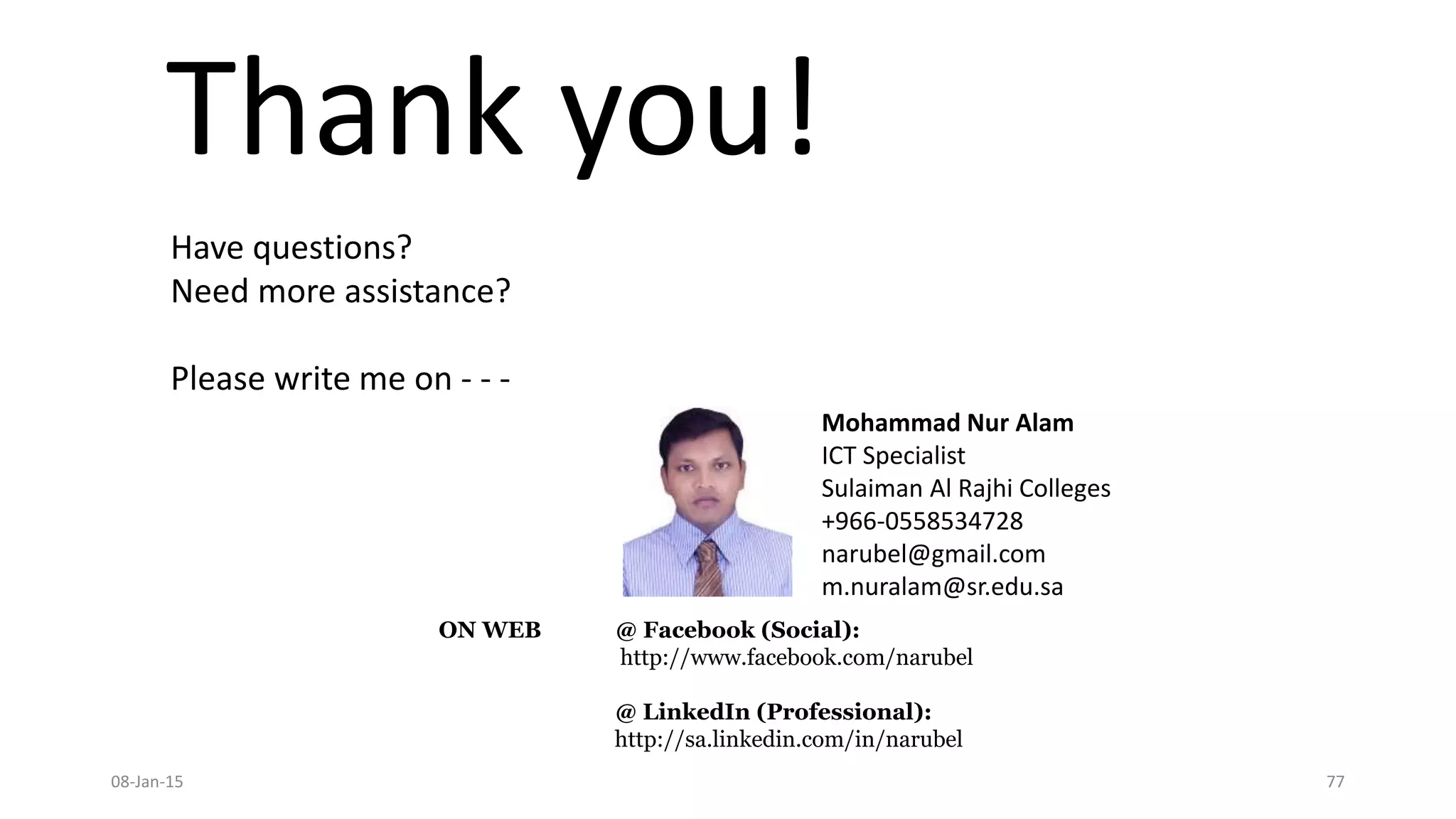 Thank you!
08-Jan-15 77
Mohammad Nur Alam
ICT Specialist
Sulaiman Al Rajhi Colleges
+966-0558534728
narubel@gmail.com
m.nuralam@sr.edu.sa
Have questions?
Need more assistance?
Please write me on - - -
ON WEB @ Facebook (Social):
http://www.facebook.com/narubel
@ LinkedIn (Professional):
http://sa.linkedin.com/in/narubel
 