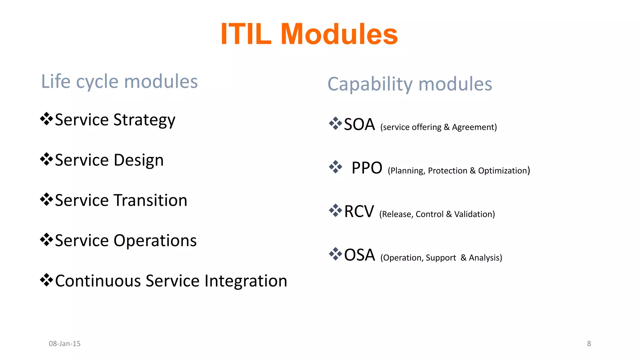 Life cycle modules
Service Strategy
Service Design
Service Transition
Service Operations
Continuous Service Integration
Capability modules
SOA (service offering & Agreement)
 PPO (Planning, Protection & Optimization)
RCV (Release, Control & Validation)
OSA (Operation, Support & Analysis)
ITIL Modules
08-Jan-15 8
 