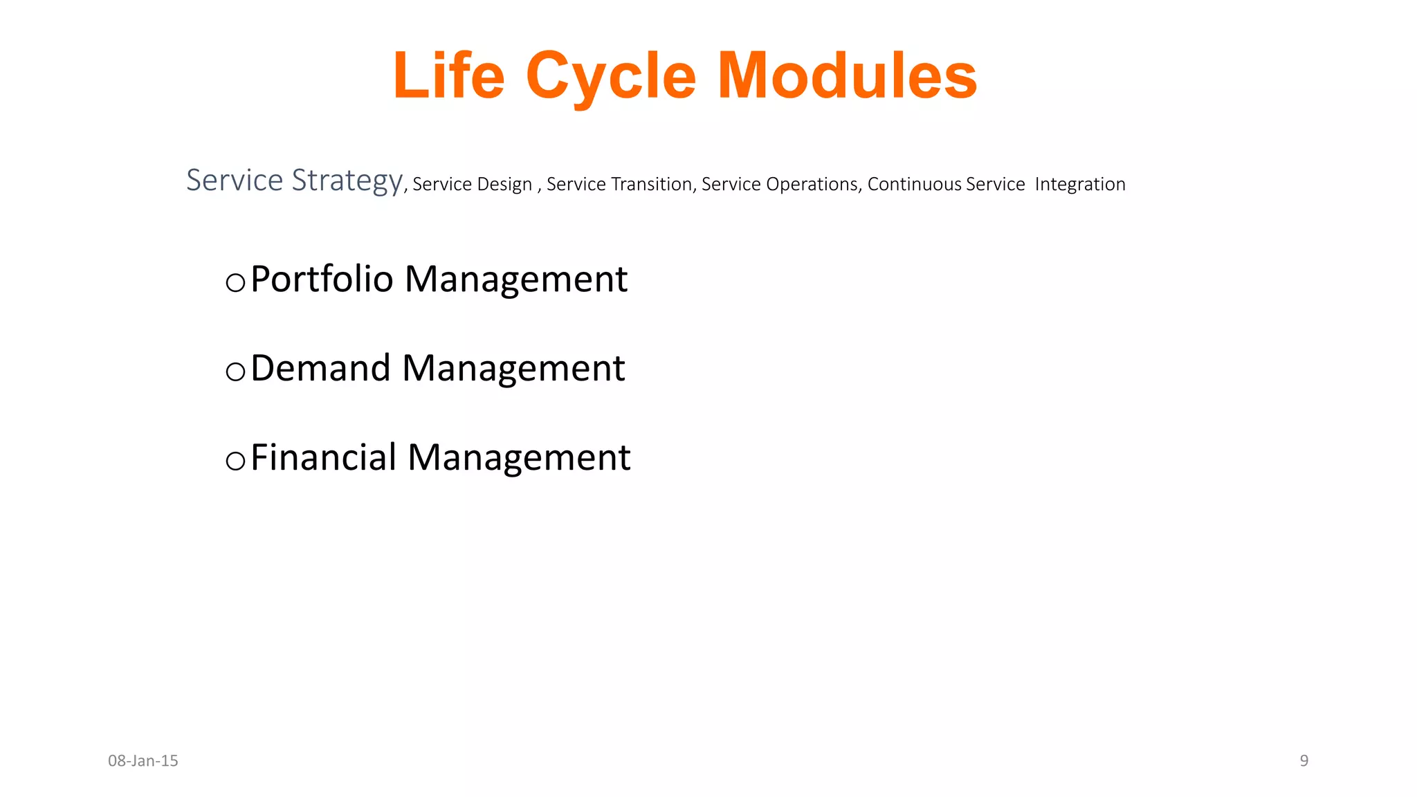 oPortfolio Management
oDemand Management
oFinancial Management
Service Strategy, Service Design , Service Transition, Service Operations, Continuous Service Integration
Life Cycle Modules
08-Jan-15 9
 