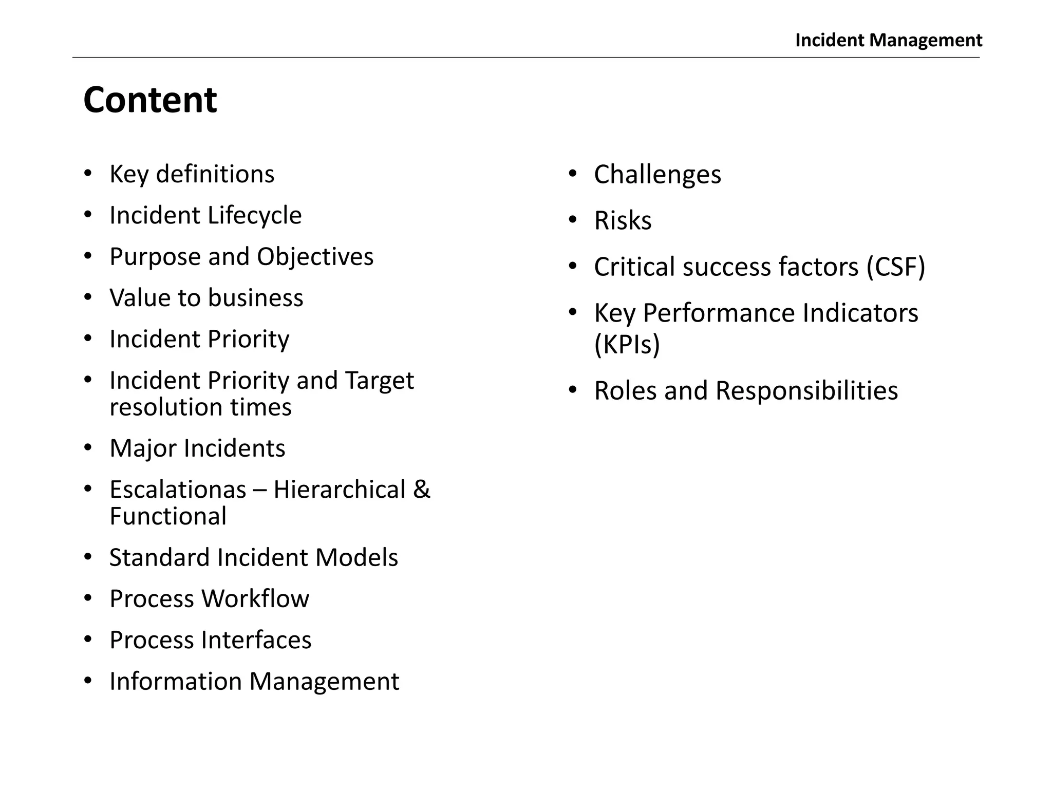 Incident Management
Content
• Key definitions
• Incident Lifecycle
• Purpose and Objectives
• Value to business
• Incident Priority
• Incident Priority and Target
resolution times
• Major Incidents
• Escalationas – Hierarchical &
Functional
• Standard Incident Models
• Process Workflow
• Process Interfaces
• Information Management
• Challenges
• Risks
• Critical success factors (CSF)
• Key Performance Indicators
(KPIs)
• Roles and Responsibilities
 