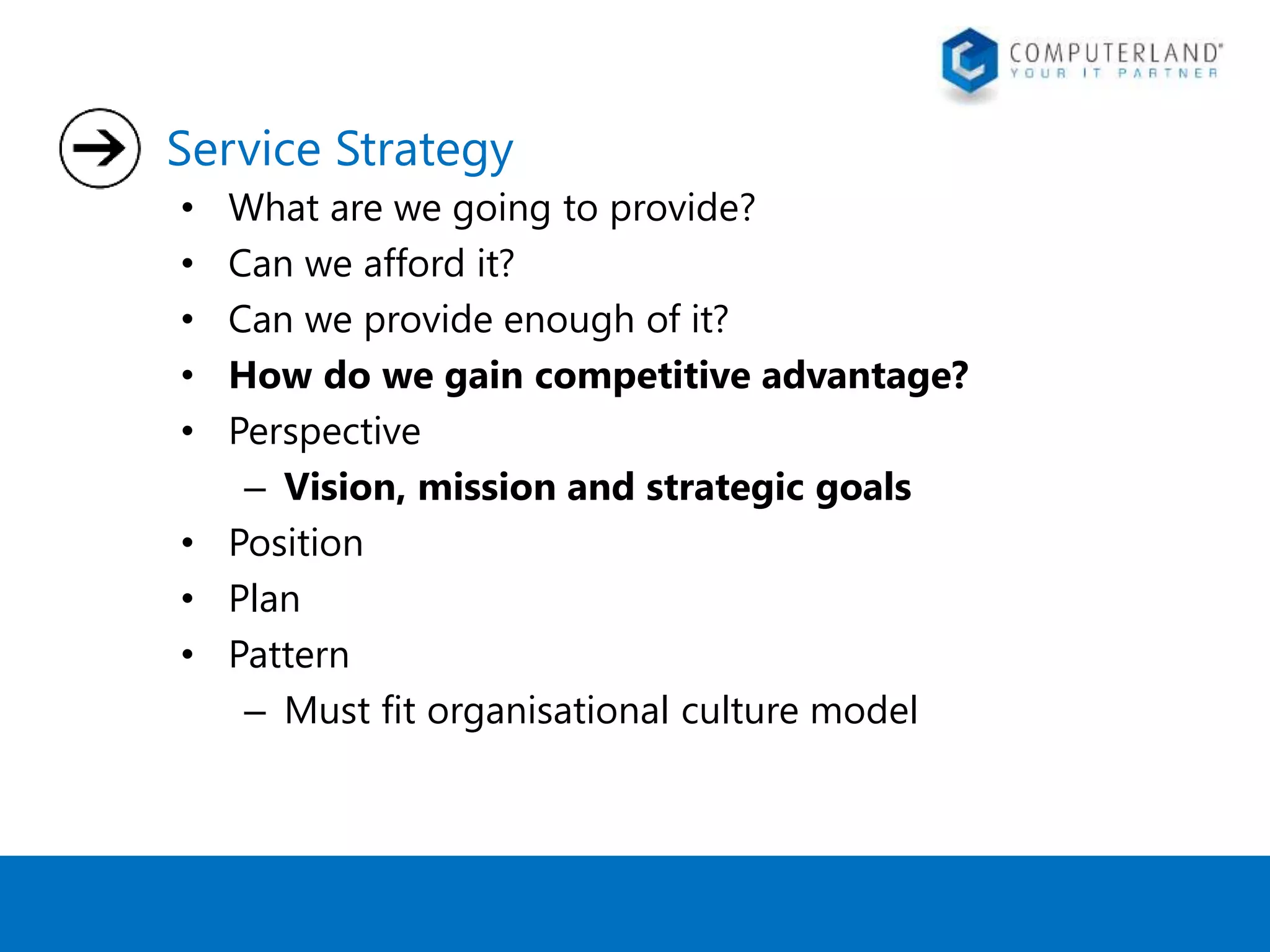 Service Strategy 
• What are we going to provide? 
• Can we afford it? 
• Can we provide enough of it? 
• How do we gain competitive advantage? 
• Perspective 
– Vision, mission and strategic goals 
• Position 
• Plan 
• Pattern 
– Must fit organisational culture model 
 