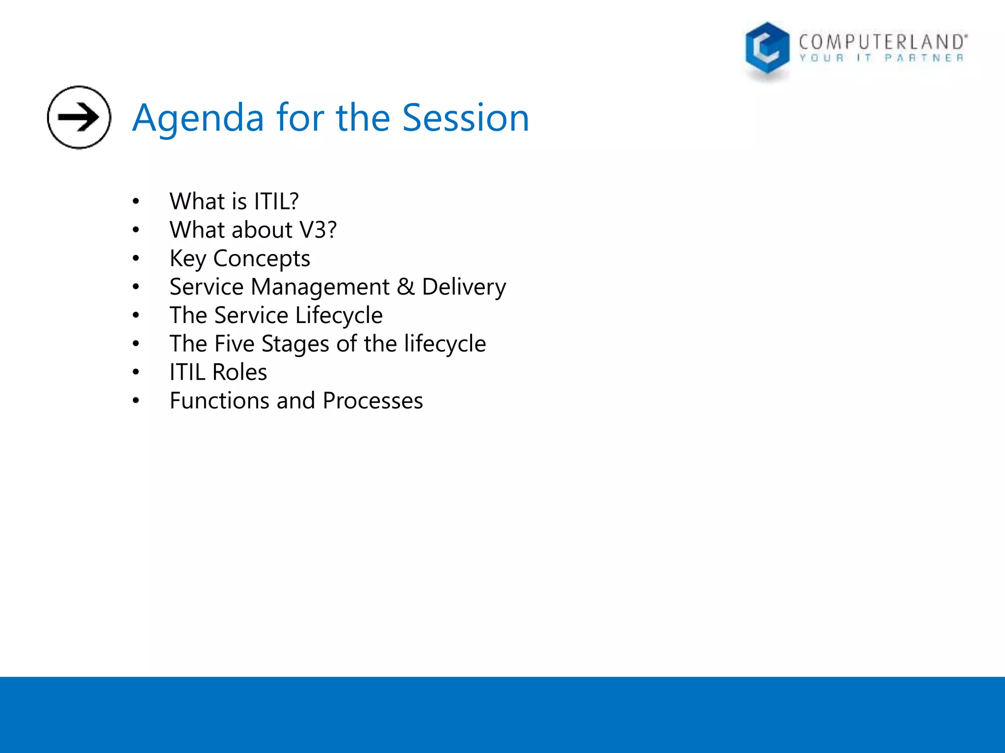 Agenda for the Session 
• What is ITIL? 
• What about V3? 
• Key Concepts 
• Service Management & Delivery 
• The Service Lifecycle 
• The Five Stages of the lifecycle 
• ITIL Roles 
• Functions and Processes 
 