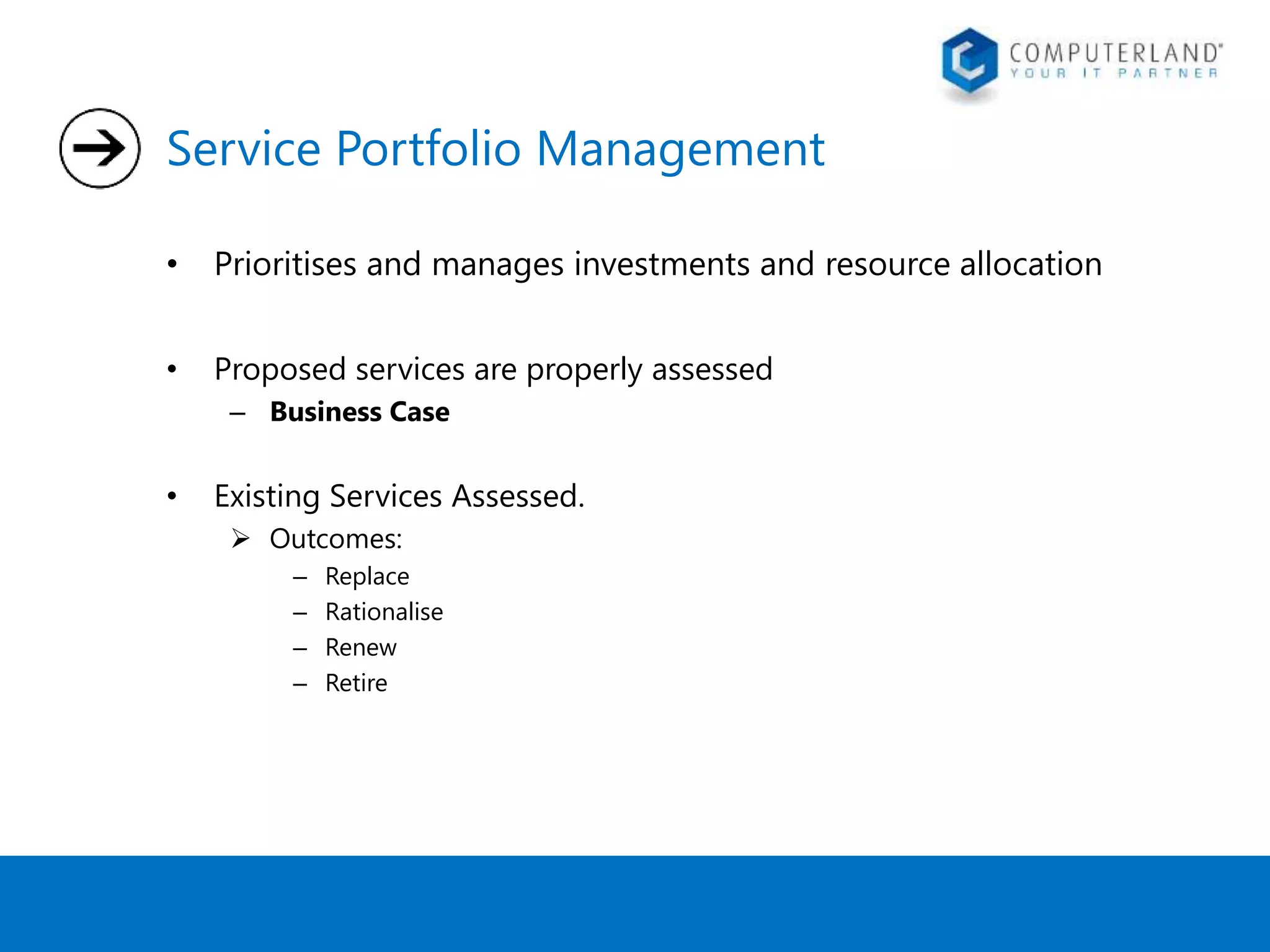 Service Portfolio Management 
• Prioritises and manages investments and resource allocation 
• Proposed services are properly assessed 
– Business Case 
• Existing Services Assessed. 
 Outcomes: 
– Replace 
– Rationalise 
– Renew 
– Retire 
 