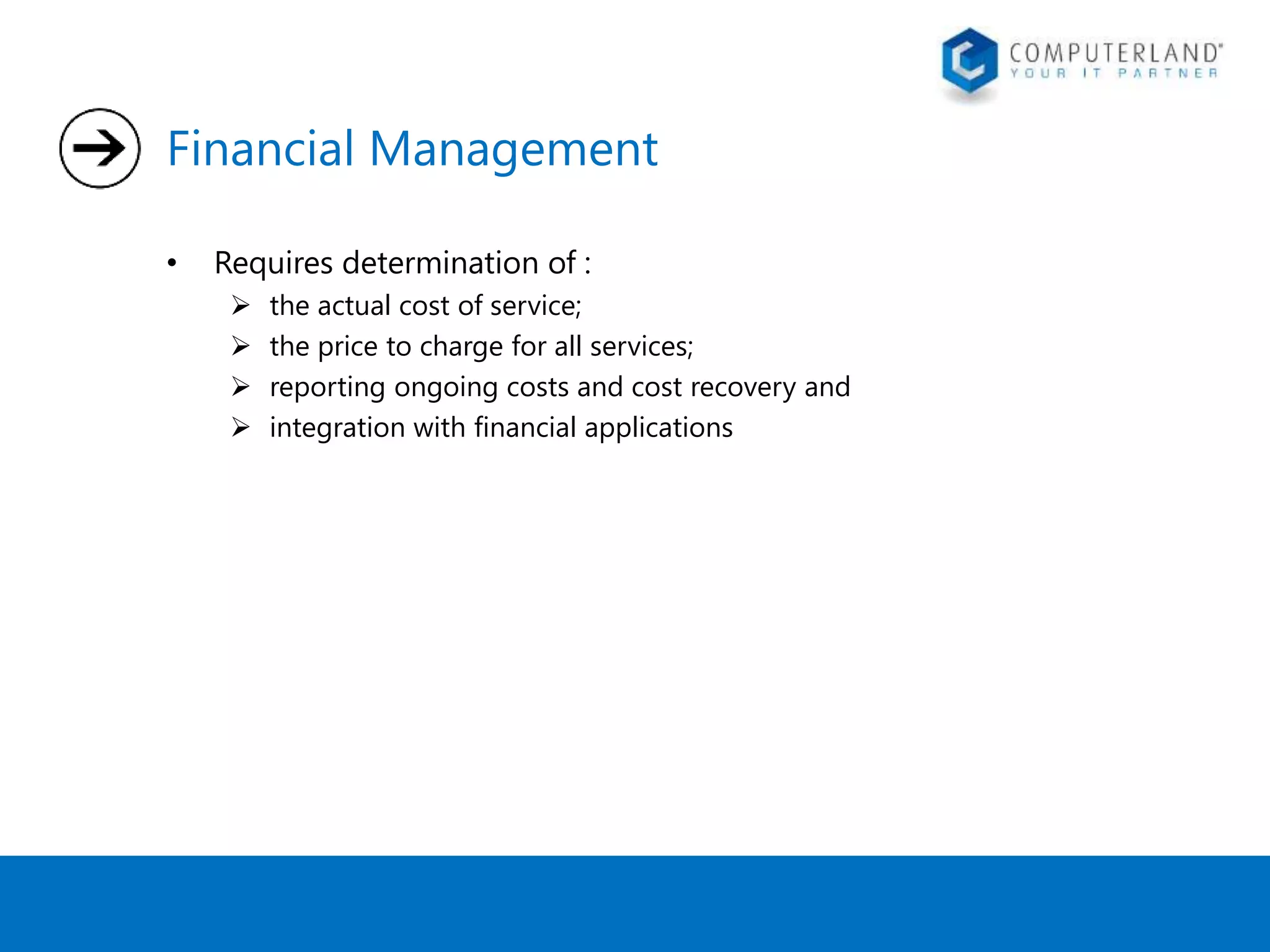 Financial Management 
• Requires determination of : 
 the actual cost of service; 
 the price to charge for all services; 
 reporting ongoing costs and cost recovery and 
 integration with financial applications 
 