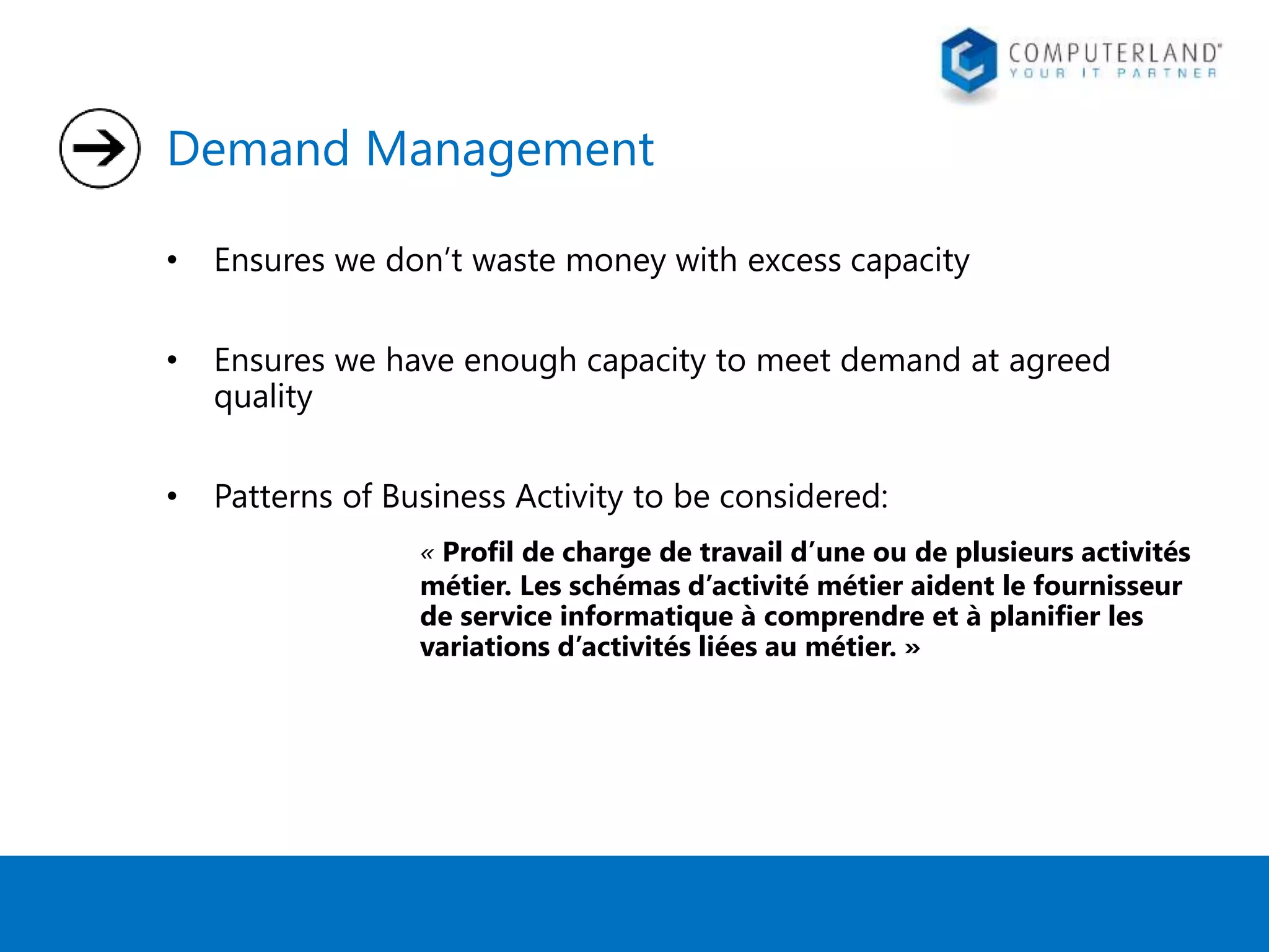 Demand Management 
• Ensures we don’t waste money with excess capacity 
• Ensures we have enough capacity to meet demand at agreed 
quality 
• Patterns of Business Activity to be considered: 
« Profil de charge de travail d’une ou de plusieurs activités 
métier. Les schémas d’activité métier aident le fournisseur 
de service informatique à comprendre et à planifier les 
variations d’activités liées au métier. » 
 