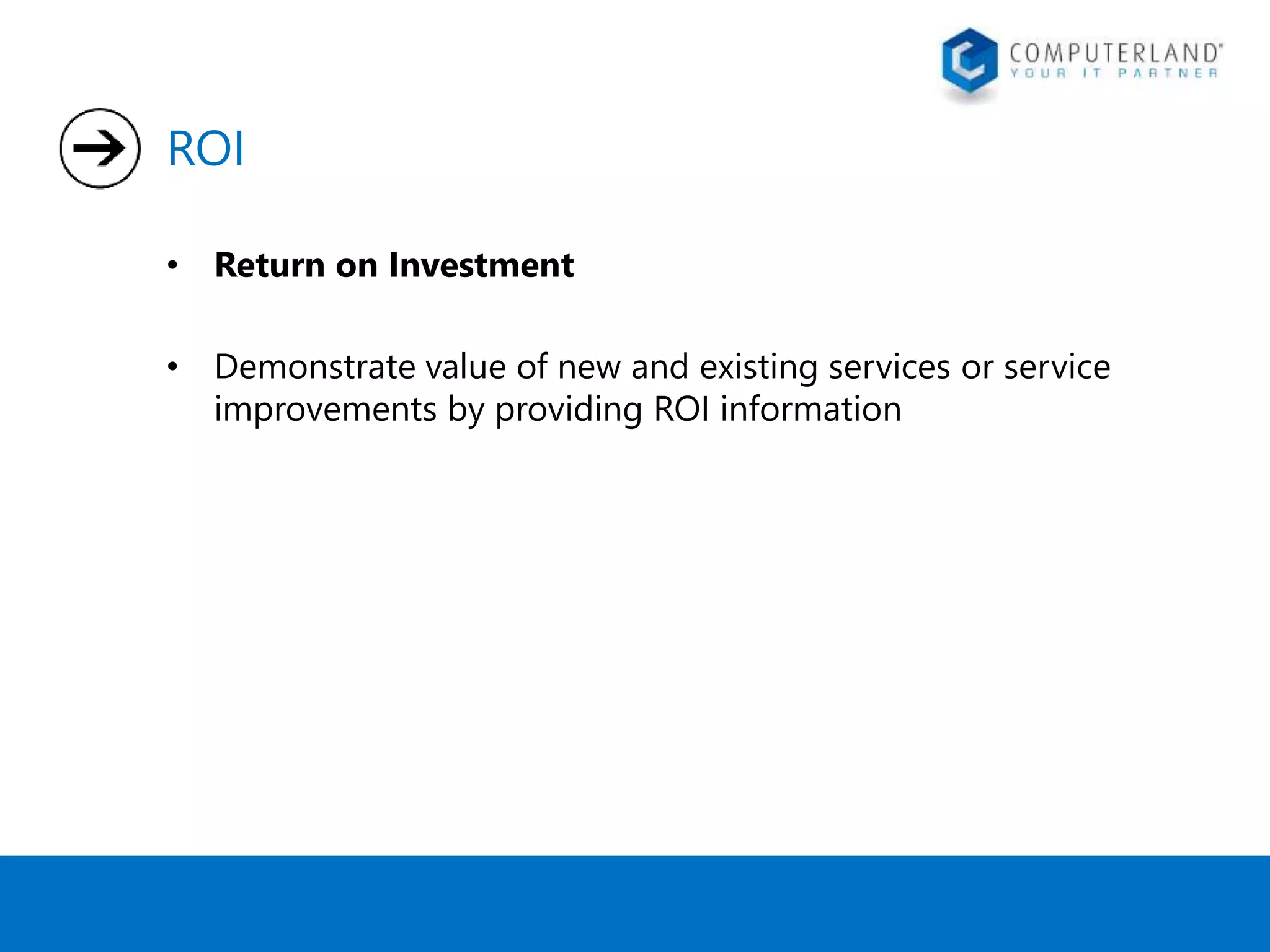 ROI 
• Return on Investment 
• Demonstrate value of new and existing services or service 
improvements by providing ROI information 
 