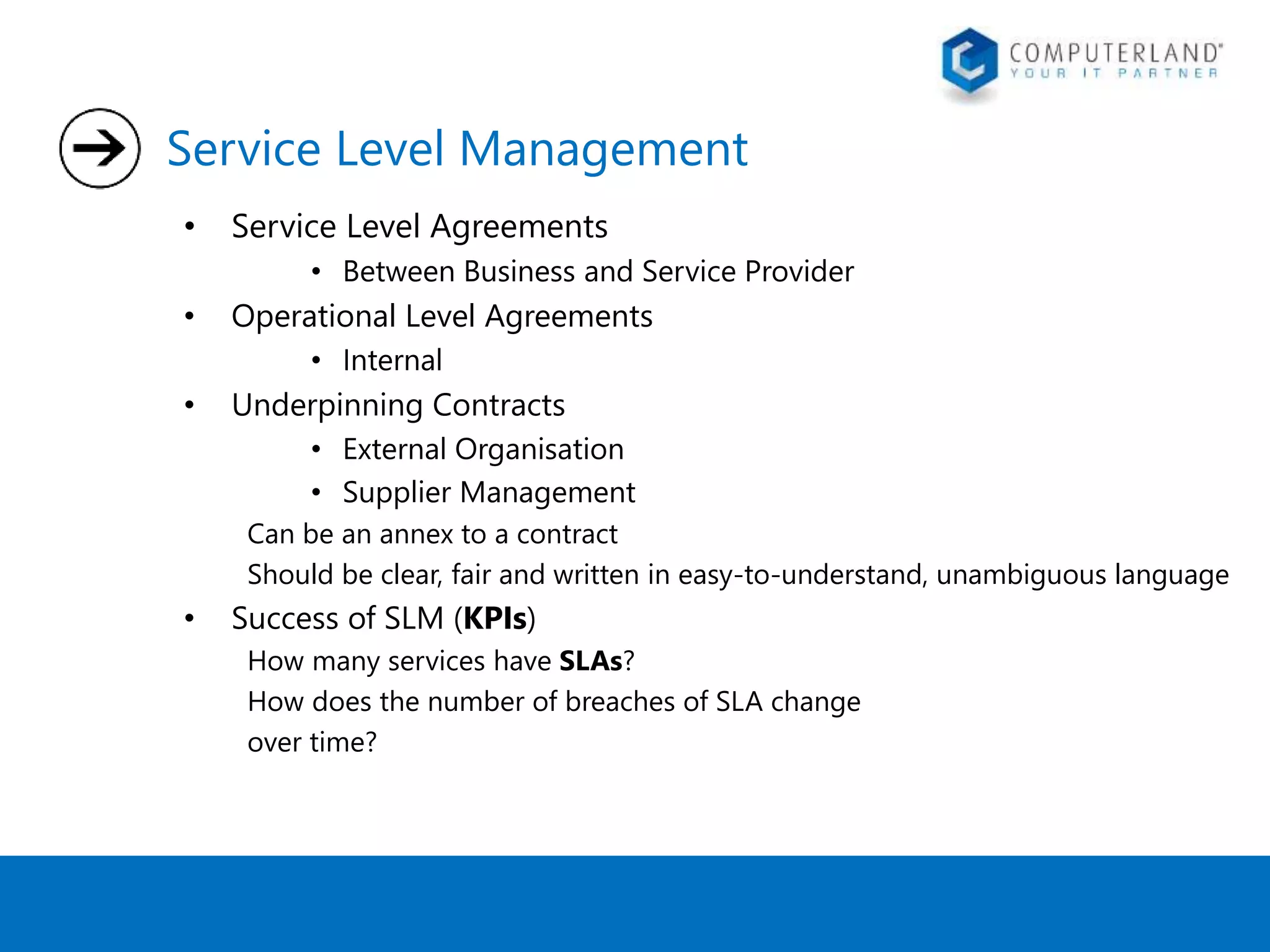 Service Level Management 
• Service Level Agreements 
• Between Business and Service Provider 
• Operational Level Agreements 
• Internal 
• Underpinning Contracts 
• External Organisation 
• Supplier Management 
Can be an annex to a contract 
Should be clear, fair and written in easy-to-understand, unambiguous language 
• Success of SLM (KPIs) 
How many services have SLAs? 
How does the number of breaches of SLA change 
over time? 
 
