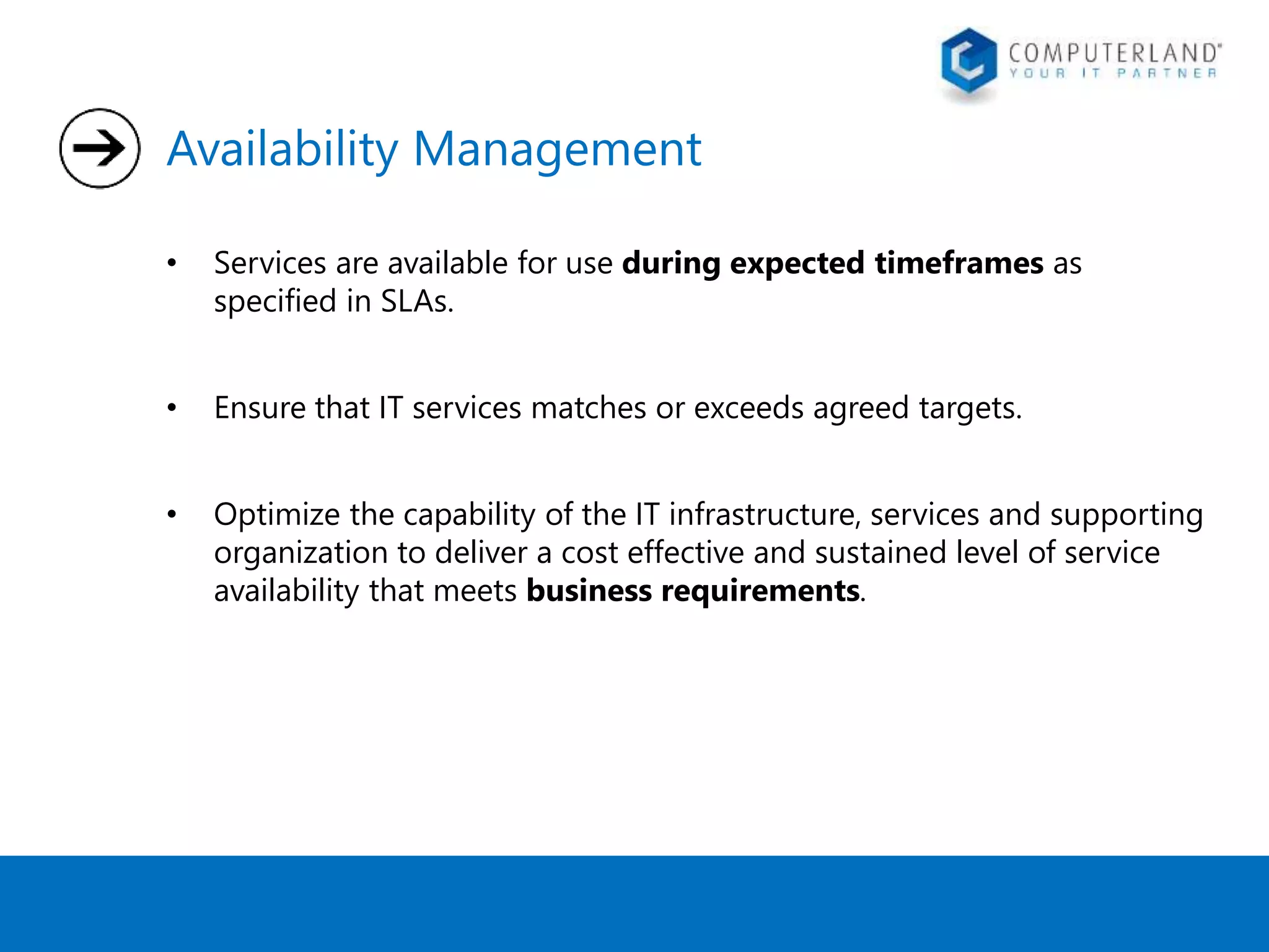 Availability Management 
• Services are available for use during expected timeframes as 
specified in SLAs. 
• Ensure that IT services matches or exceeds agreed targets. 
• Optimize the capability of the IT infrastructure, services and supporting 
organization to deliver a cost effective and sustained level of service 
availability that meets business requirements. 
 