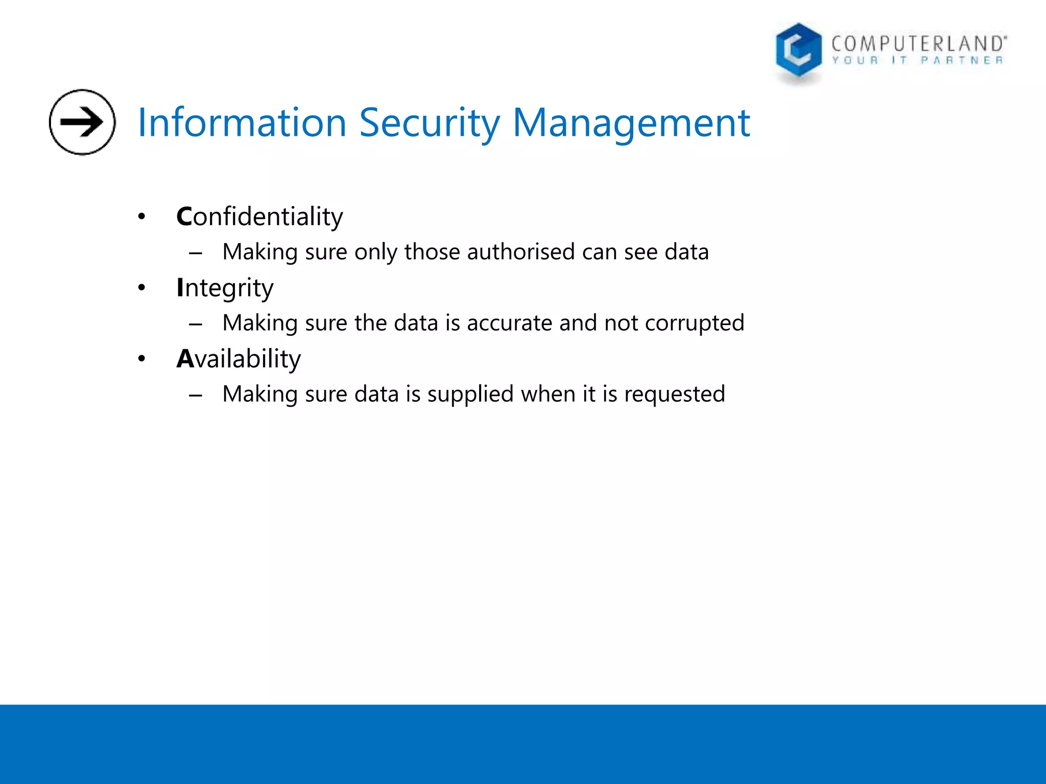 Information Security Management 
• Confidentiality 
– Making sure only those authorised can see data 
• Integrity 
– Making sure the data is accurate and not corrupted 
• Availability 
– Making sure data is supplied when it is requested 
 