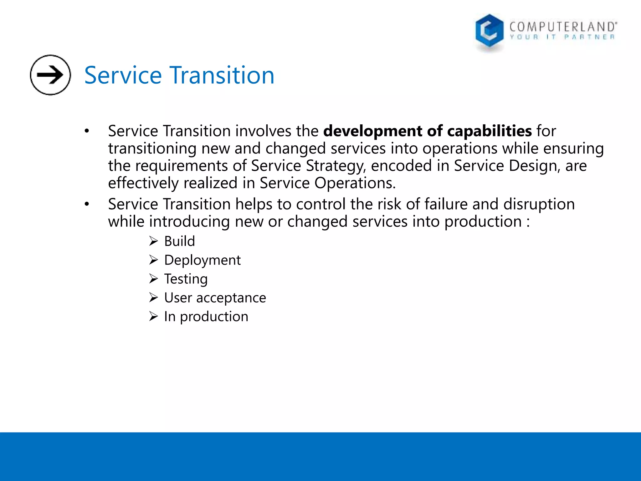Service Transition 
• Service Transition involves the development of capabilities for 
transitioning new and changed services into operations while ensuring 
the requirements of Service Strategy, encoded in Service Design, are 
effectively realized in Service Operations. 
• Service Transition helps to control the risk of failure and disruption 
while introducing new or changed services into production : 
 Build 
 Deployment 
 Testing 
 User acceptance 
 In production 
 