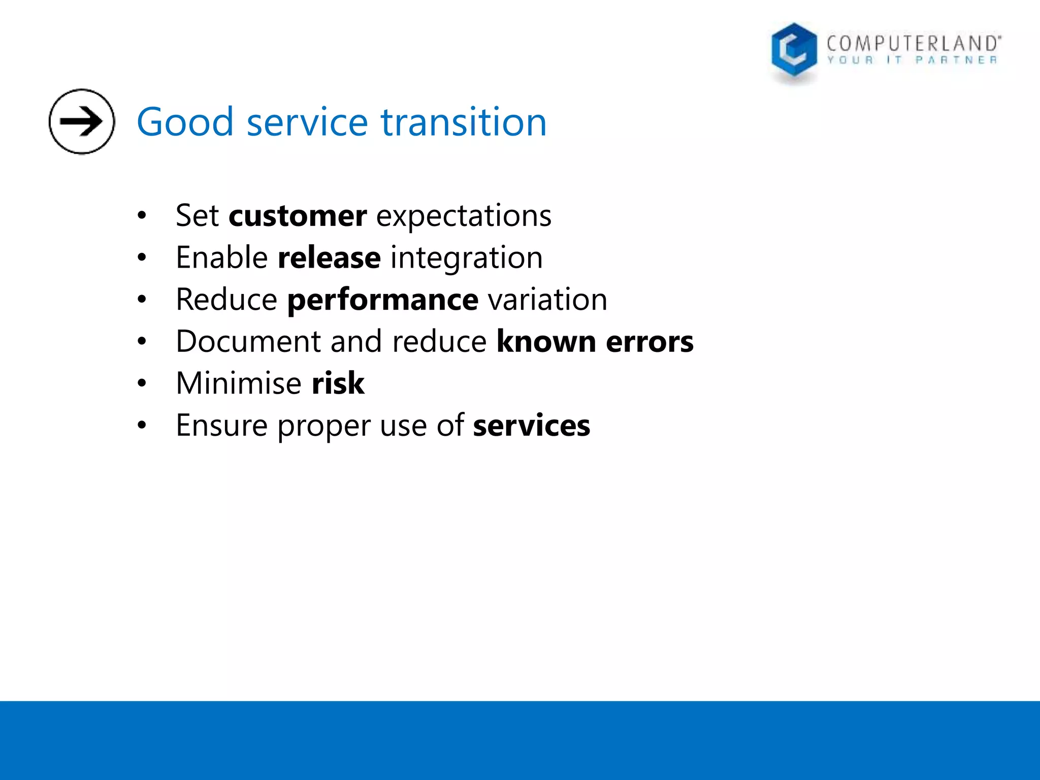 Good service transition 
• Set customer expectations 
• Enable release integration 
• Reduce performance variation 
• Document and reduce known errors 
• Minimise risk 
• Ensure proper use of services 
 