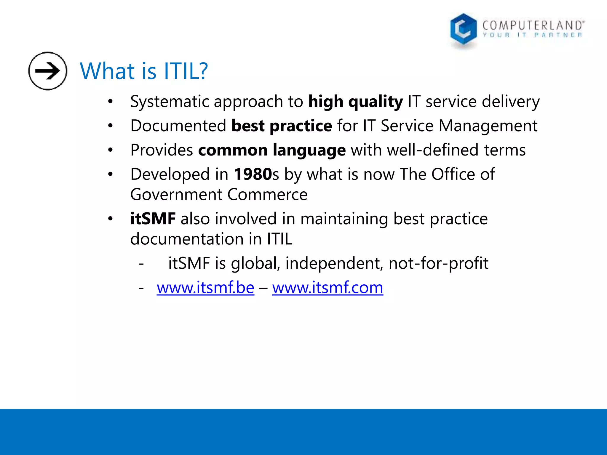 What is ITIL? 
• Systematic approach to high quality IT service delivery 
• Documented best practice for IT Service Management 
• Provides common language with well-defined terms 
• Developed in 1980s by what is now The Office of 
Government Commerce 
• itSMF also involved in maintaining best practice 
documentation in ITIL 
- itSMF is global, independent, not-for-profit 
- www.itsmf.be – www.itsmf.com 
 