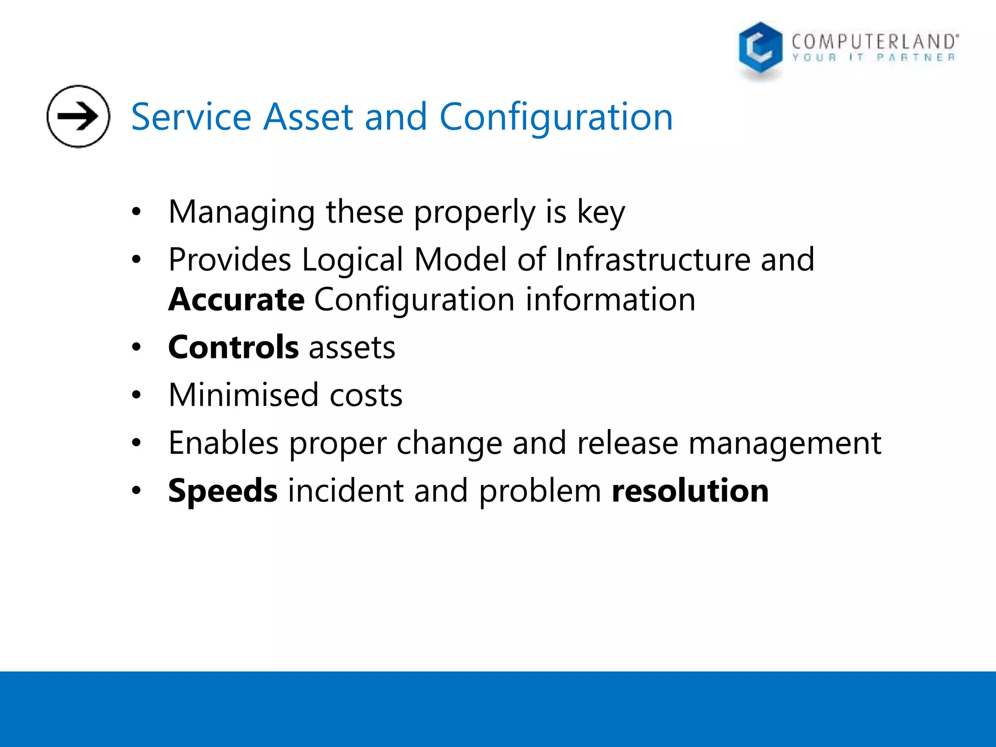 Service Asset and Configuration 
• Managing these properly is key 
• Provides Logical Model of Infrastructure and 
Accurate Configuration information 
• Controls assets 
• Minimised costs 
• Enables proper change and release management 
• Speeds incident and problem resolution 
 