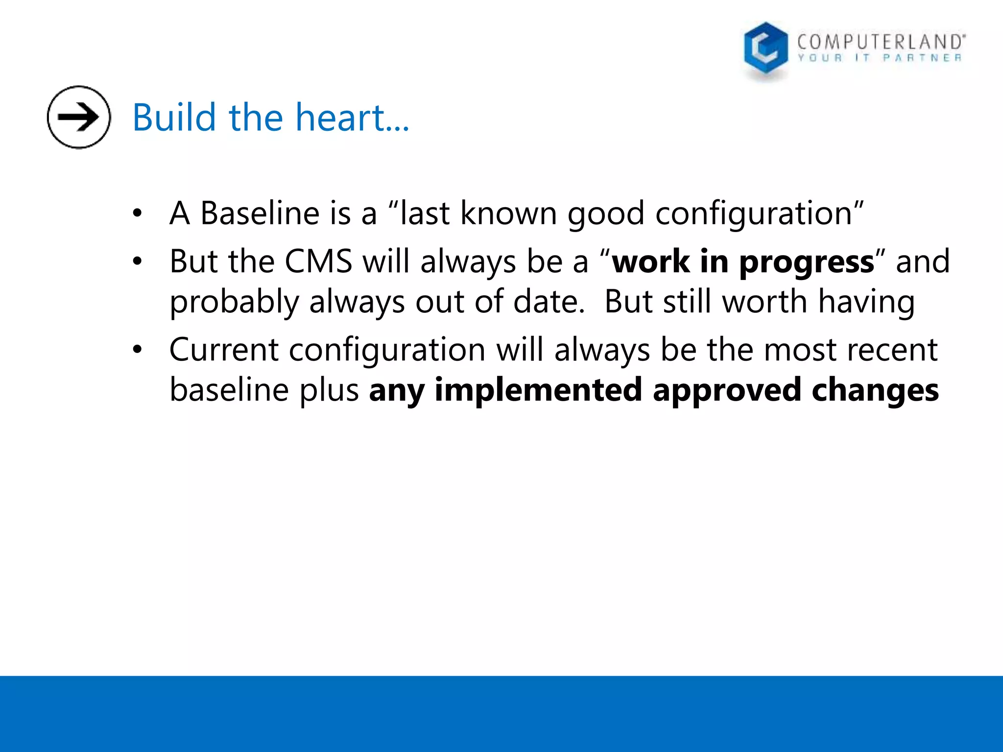 Build the heart... 
• A Baseline is a “last known good configuration” 
• But the CMS will always be a “work in progress” and 
probably always out of date. But still worth having 
• Current configuration will always be the most recent 
baseline plus any implemented approved changes 
 
