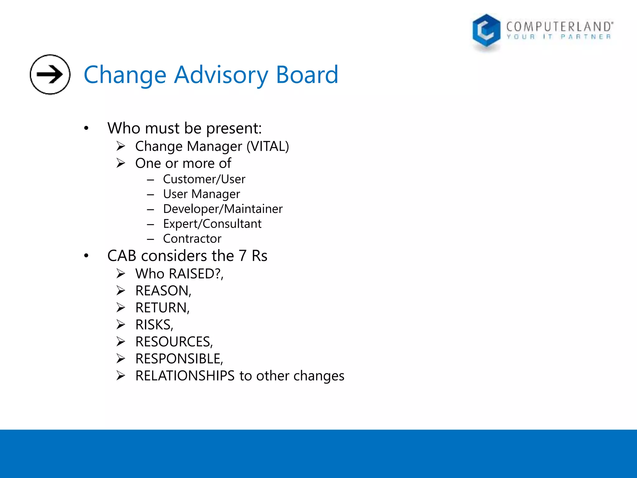 Change Advisory Board 
• Who must be present: 
 Change Manager (VITAL) 
 One or more of 
– Customer/User 
– User Manager 
– Developer/Maintainer 
– Expert/Consultant 
– Contractor 
• CAB considers the 7 Rs 
 Who RAISED?, 
 REASON, 
 RETURN, 
 RISKS, 
 RESOURCES, 
 RESPONSIBLE, 
 RELATIONSHIPS to other changes 
 