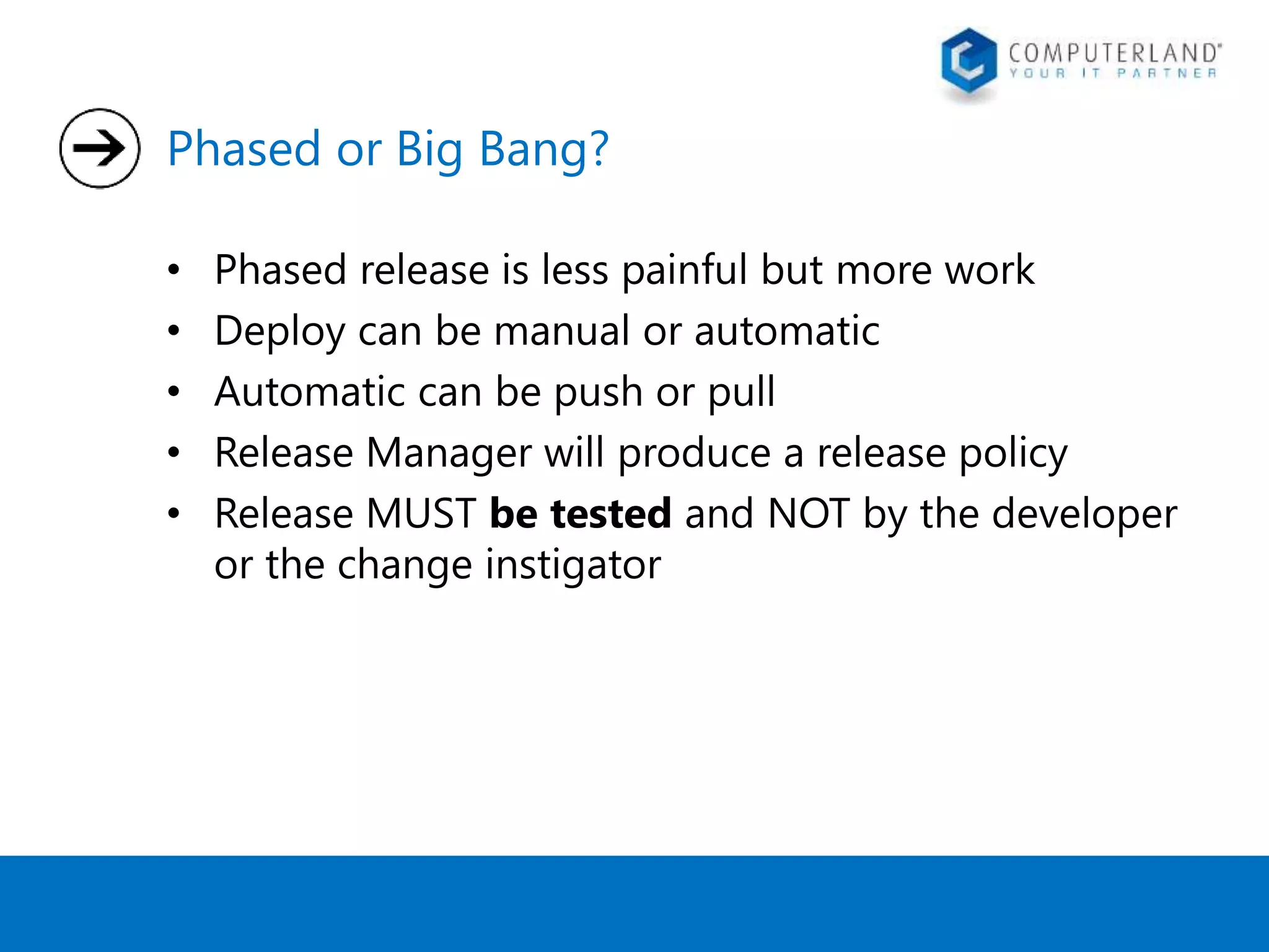 Phased or Big Bang? 
• Phased release is less painful but more work 
• Deploy can be manual or automatic 
• Automatic can be push or pull 
• Release Manager will produce a release policy 
• Release MUST be tested and NOT by the developer 
or the change instigator 
 