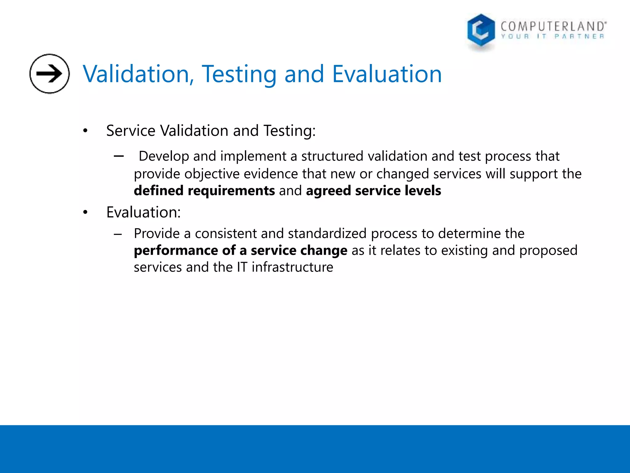 Validation, Testing and Evaluation 
• Service Validation and Testing: 
– Develop and implement a structured validation and test process that 
provide objective evidence that new or changed services will support the 
defined requirements and agreed service levels 
• Evaluation: 
– Provide a consistent and standardized process to determine the 
performance of a service change as it relates to existing and proposed 
services and the IT infrastructure 
 