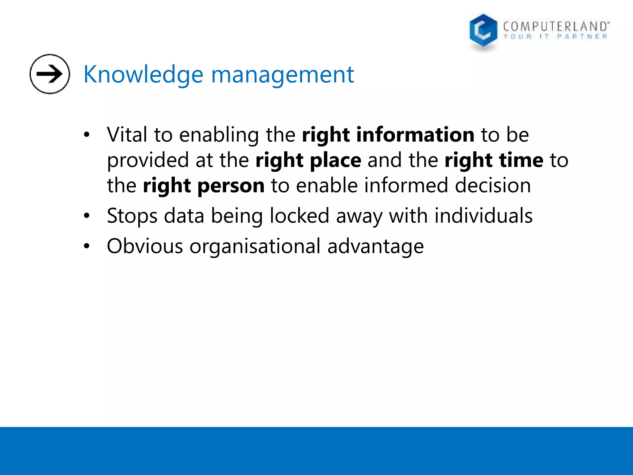 Knowledge management 
• Vital to enabling the right information to be 
provided at the right place and the right time to 
the right person to enable informed decision 
• Stops data being locked away with individuals 
• Obvious organisational advantage 
 