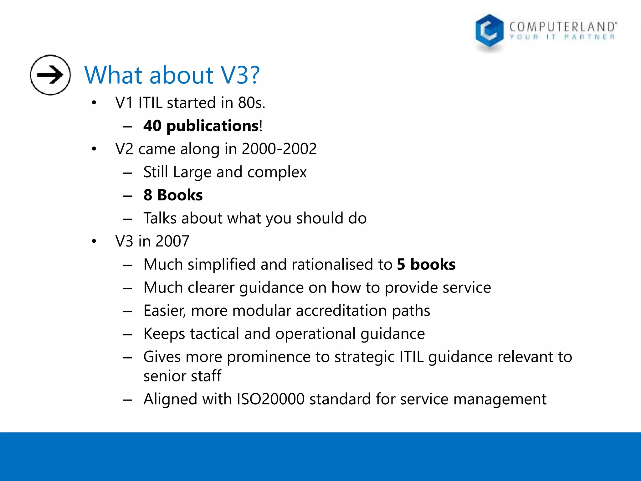 What about V3? 
• V1 ITIL started in 80s. 
– 40 publications! 
• V2 came along in 2000-2002 
– Still Large and complex 
– 8 Books 
– Talks about what you should do 
• V3 in 2007 
– Much simplified and rationalised to 5 books 
– Much clearer guidance on how to provide service 
– Easier, more modular accreditation paths 
– Keeps tactical and operational guidance 
– Gives more prominence to strategic ITIL guidance relevant to 
senior staff 
– Aligned with ISO20000 standard for service management 
 