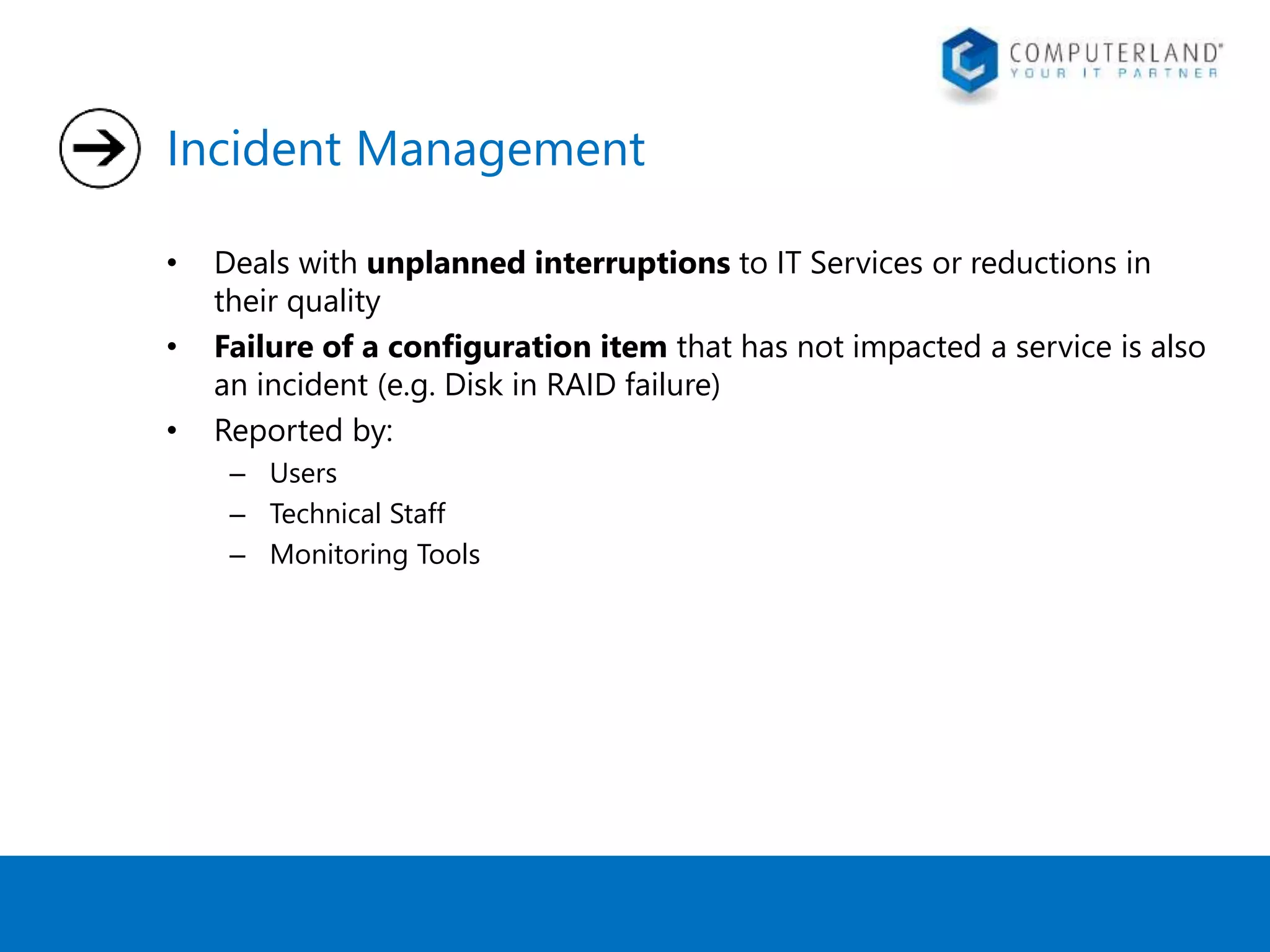 Incident Management 
• Deals with unplanned interruptions to IT Services or reductions in 
their quality 
• Failure of a configuration item that has not impacted a service is also 
an incident (e.g. Disk in RAID failure) 
• Reported by: 
– Users 
– Technical Staff 
– Monitoring Tools 
 