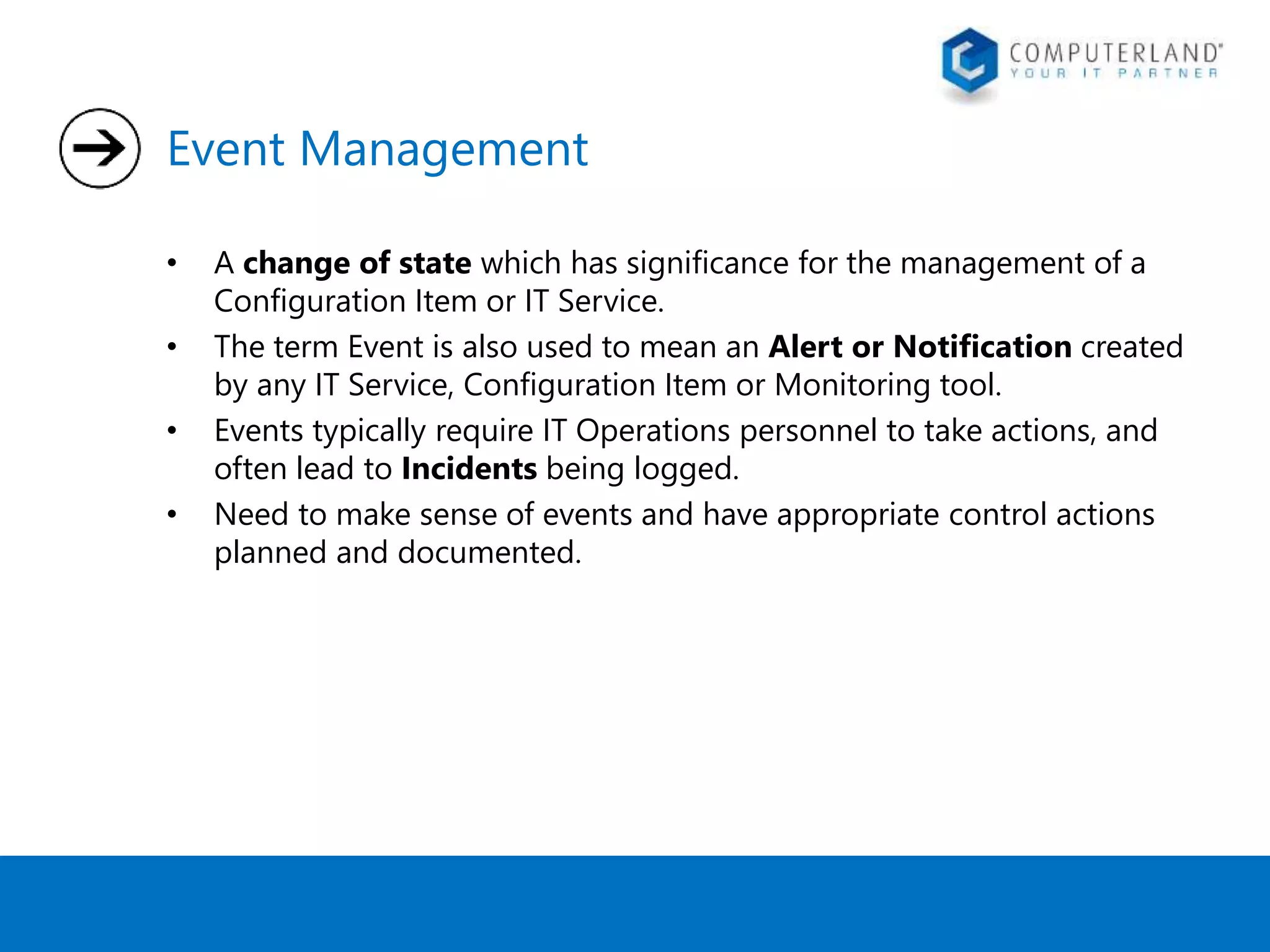 Event Management 
• A change of state which has significance for the management of a 
Configuration Item or IT Service. 
• The term Event is also used to mean an Alert or Notification created 
by any IT Service, Configuration Item or Monitoring tool. 
• Events typically require IT Operations personnel to take actions, and 
often lead to Incidents being logged. 
• Need to make sense of events and have appropriate control actions 
planned and documented. 
 